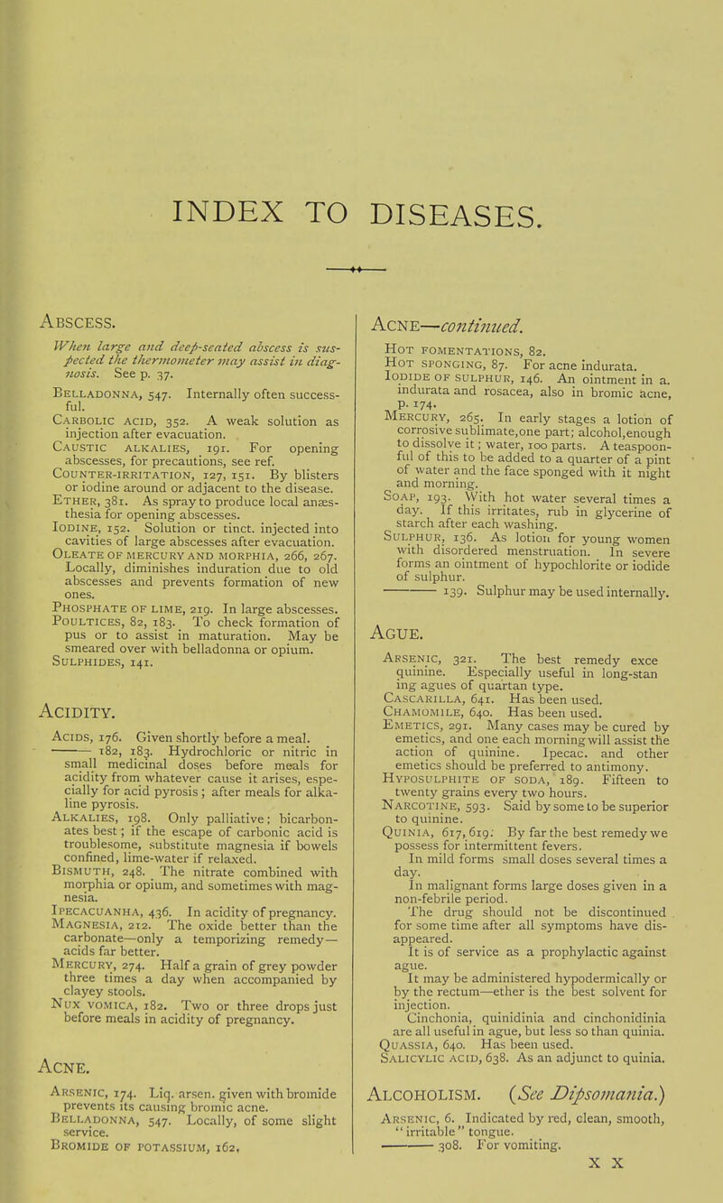INDEX TO DISEASES. Abscess. When large and deep-seated abscess is sus- pected the thermometer may assist in diag- nosis. See p. 37. Belladonna, 547. Internally often success- ful. Carbolic acid, 352. A weak solution as injection after evacuation. . Caustic alkalies, 191. For opening abscesses, for precautions, see ref. Counter-irritation, 127, 151. By blisters or iodine around or adjacent to the disease. Ether, 381. As spray to produce local anaes- thesia for opening abscesses. Iodine, 152. Solution or tinct. injected into cavities of large abscesses after evacuation. Oleate of mercury and morphia, 266, 267. Locally, diminishes induration due to old abscesses and prevents formation of new ones. Phosphate of lime, 219. In large abscesses. Poultices, 82, 183. To check formation of pus or to assist in maturation. May be smeared over with belladonna or opium. Sulphides, 141. Acidity. Acids, 176. Given shortly before a meal. 182, 183. Hydrochloric or nitric in small medicinal doses before meals for acidity from whatever cause it arises, espe- cially for acid pyrosis ; after meals for alka- line pyrosis. Alkalies, 198. Only palliative; bicarbon- ates best; if the escape of carbonic acid is troublesome, substitute magnesia if bowels confined, lime-water if relaxed. Bismuth, 248. The nitrate combined with morphia or opium, and sometimes with mag- nesia. Ipecacuanha, 436. In acidity of pregnancy. Magnesia, 212. The oxide better than the carbonate—only a temporizing remedy- acids far better. Mercury, 274. Half a grain of grey powder three times a day when accompanied by clayey stools. Nux vomica, 182. Two or three drops just before meals in acidity of pregnancy. Acne. Arsenic, 174. Liq. arsen. given with bromide prevents its causing bromic acne. Belladonna, 547. Locally, of some slight service. Bromide of potassium, 162, Acne—continued. Hot fomentations, 82. Hot sponging, 87. For acne indurata. Iodide of sulphur, 146. An ointment in a. indurata and rosacea, also in bromic acne, Mercury, 265. In early stages a lotion of corrosivesublimate.one part; alcohol.enough to dissolve it; water, 100 parts. A teaspoon- ful of this to be added to a quarter of a pint of water and the face sponged with it night and morning. Soap, 193. With hot water several times a day. If this irritates, rub in glycerine of starch after each washing. Sulphur, 136. As lotion for young women with disordered menstruation. In severe forms an ointment of hypochlorite or iodide of sulphur. 139- Sulphur may be used internally. Ague. Arsenic, 321. The best remedy exce quinine. Especially useful in long-stan ing agues of quartan type. Cascarilla, 641. Has been used. Chamomile, 640. Has been used. Emetics, 291. Many cases may be cured by emetics, and one each morningwill assist the action of quinine. Ipecac, and other emetics should be preferred to antimony. Hyposulphite of soda, 189. Fifteen to twenty grains every two hours. Narcotine, 593. Said bysometo be superior to quinine. Quinia, 617,619; By far the best remedy we possess for intermittent fevers. In mild forms small doses several times a day. In malignant forms large doses given in a non-febrile period. The drug should not be discontinued for some time after all symptoms have dis- appeared. It is of service as a prophylactic against ague. It may be administered hypodermically or by the rectum—ether is the best solvent for injection. Cinchonia, quinidinia and cinchonidinia are all useful in ague, but less so than quinia. Quassia, 640. Has been used. Salicylic acid, 638. As an adjunct to quinia. Alcoholism. (See Dipsomania) Arsenic, 6. Indicated by red, clean, smooth,  irritable tongue. 308. For vomiting. X X