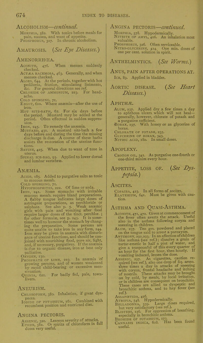 Alcoholism—continued. Mournia, 582. With tonics before meals for pain, nausea, and want of appetite. Phosthokus, 327. In chronic alcoholism. Amaurosis. {See Eye Diseases.) Amenorrhea. Aconite, 476. When menses suddenly checked. ActvEA kacemosa, 463. Generally, and when menses checked. Aloes, 644. At the periods, together with hot pediluvia, friction, stimulating liniments, &c. For general directions see ref. Chloride of ammonium, 223. For head- ache. Cold sponging, 71. Ergot, 610. Where anaemia—after the use of iron. Hot sitz-bath, 67. For six days before the period. Mustard may be added at the period. Often effectual in sudden suppres- sion. Iron, 245. To remedy the anaemia. Mustard, 431. A mustard sitz-bath a few days before and during the time the missing discharge is due. A course of these baths assists the restoration of the uterine func- tions. Savine, 425. When due to want of tone in uterus. Spinal ice-bag, 93. Applied to lower dorsal and lumbar vertebrae. Anaemia. Acids, 185. Added to purgative salts as tonic to mucous memb. Cold sponging, 71. Hyfophosphites, 222. Of lime or soda. Iron, 241. Some stomachs with irritable mucous memb. require bland preparations. A flabby tongue indicates large doses of astringent preparations, as perchloride or sulphate. See also p. 5. _ Weak ansemic girls with pain and vomiting after food require larger doses of the tinct. perchlor. ; for other formulas, see p. 243. It is some- times well to humour the stomach by chang- ing the preparation. Some persons are quite unable to take iron in_ any form, 244. Iron may be given in anaemia with disturb- ance of uterine functions, and should be con- joined with nourishing food, pure air, light, and, if necessary, purgatives. If the anaamia is due to organic disease, iron at best only palliative. Oxygen, 130. . Phosphate of lime, 210. In anaemia ot growing persons, and of women weakened by rapid child-bearing or excessive men- struation. Quinia, 621. For badly fed, pale, town- livers. Aneurism. Chloroform, 380. Inhalation, if great dys- pnoea. . , Iodide of potassium, 161. Combined with recumbent position and restricted diet. Angina pectoris. Arsenic, 320. Lessens severity of attacks. Ether, 382. Or spirits of chloroform in full doses very useful. Angina pectoris—continued. Morphia, 578. Hypodermically. Nitrite of amvl, 406. An inhalation most valuable. Phosphorus, 326. Often serviceable. Nitro-glvcerine, 414. One min. doses of one per cent, solution in spirit. Anthelmintics. {See Worms.) Anus, pain after operations at. Ice, 89. Applied in bladder. (See Heart Aortic disease. Diseases.) Aphthae. Alum, 237. Applied dry a few times a day to aphthous ulcers which will not heal— generally, however, chlorate of potash and a purgative sufficient. •Borax, 197. With honey or as glycerine of borax. Chlorate of potash, 235. Glycerine of borax, 343. Nitric acid, 180. In small doses. Apoplexy. Croton oil, 341. As purgative one-fourth or one-third minim every hour. Appetite, loss pepsia.) of. {See Dys- ASCITES. Copaiba, 423. In all forms of ascites. Elaterium, 641. Must be given with cau- tion. Asthma and Quasi-Asthma. Aconite, 471, 472. Given at commencement of the fever often averts the attack. Useful also in the asthma following coryza and sneezing in children. Alum, 237. Ten grs. powdered and placed on the tongue said to arrest a paroxysm. Antimony, 292,293. In an affection of children like asthma (see ref.); dissolve a grain of tartar-emetic in half a pint of water, and give a teaspoonful of this every quarter of an hour for the first hour, then hourly. If vomiting induced, lessen the dose. _ Arsenic, 297. As cigarettes, caution re- quired (see ref), also one drop of hq. arsen. three times a day in attacks of sneezing with coryza, frontal headache and itching of nostrils. These attacks may be brought on by cold, by meals, by local irritation, or in children are consequent on bronchitis. These cases are allied to dyspeptic and bronchitic asthma, and to hay fever (see ref.). Assafcstida, 426. Atropia, 548. Hypodermically. . Belladonna, 559. Large doses required, but very satisfactory (see ref.). Blisters, 126. For oppression of breathing, especially in bronchitic asthma. Bromide of potassium, 173. Cannabis indica, 60S. Has been found useful.