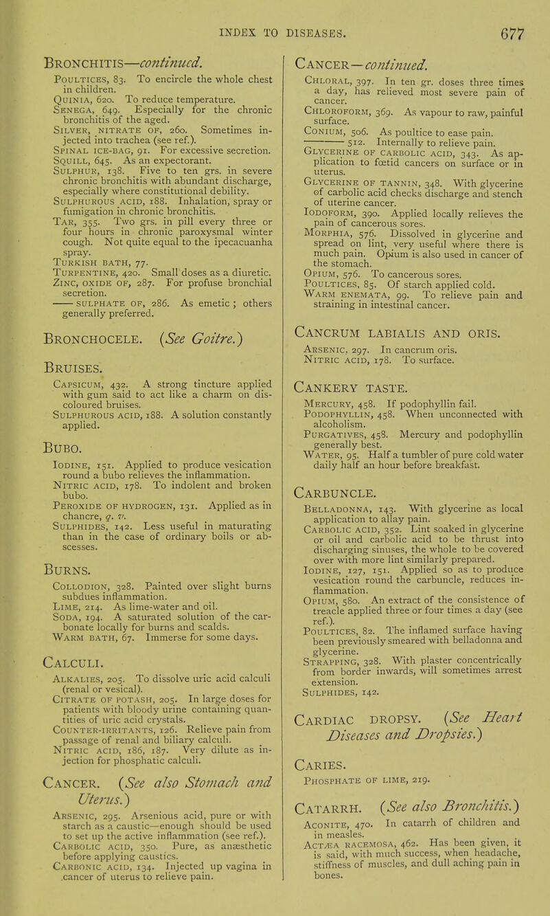 Bronchitis—contimicd. Poultices, 83. To encircle the whole chest in children. Quinia, 620. To reduce temperature. Senega, 649. Especially for the chronic bronchitis of the aged. Silver, nitrate of, 260. Sometimes in- jected into trachea (see ref.). Spinal ice-bag, 91. For excessive secretion. Squill, 645. As an expectorant. Sulphur, 138. Five to ten grs. in severe chronic bronchitis with abundant discharge, especially where constitutional debility. Sulphurous acid, 188. Inhalation, spray or fumigation in chronic bronchitis. Tar, 355. Two grs. in pill every three or four hours in chronic paroxysmal winter cough. Not quite equal to the ipecacuanha spray. Turkish bath, 77. Turpentine, 420. Small doses as a diuretic. Zinc, oxide of, 287. For profuse bronchial secretion. sulphate of, 286. As emetic ; others generally preferred. Bronchocele. (See Goitre.} Bruises. Capsicum, 432. A strong tincture applied with gum said to act like a charm on dis- coloured bruises. Sulphurous acid, 188. A solution constantly applied. Bubo. Iodine, 151. Applied to produce vesication round a bubo relieves the inflammation. Nitric acid, 178. To indolent and broken bubo. Peroxide of hydrogen, 131. Applied as in chancre, q. v. Sulphides, 142. Less useful in maturating than in the case of ordinary boils or ab- scesses. Burns. Collodion, 328. Painted over slight burns subdues inflammation. Lime, 214. As lime-water and oil. Soda, 194. A saturated solution of the car- bonate locally for burns and scalds. Warm bath, 67. Immerse for some days. Calculi. Alkalies, 205. To dissolve uric acid calculi (renal or vesical). Citrate of potash, 205. In large doses for patients with bloody urine containing quan- tities of uric acid crystals. Counter-irritants, 126. Relieve pain from passage of renal and biliary calculi. Nitric acid, 186, 187. Very dilute as in- jection for phosphatic calculi. Cancer. (See also Stomach and Uterus.) Arsenic, 295. Arsenious acid, pure or with starch as a caustic—enough should be used to set up the active inflammation (see ref.). Carbolic acid, 350. Pure, as anaesthetic before applying caustics. Carbonic acid, 134. Injected up vagina in cancer of uterus to relieve pain. Cancel—continued. Chloral, 397. In ten gr. doses three times a day, has relieved most severe pain of cancer. Chloroform, 369. As vapour to raw, painful surface. Conium, 506. As poultice to ease pain. 512- Internally to relieve pain. Glycerine of carbolic acid, 343. As ap- plication to foetid cancers on surface or in uterus. Glycerine of tannin, 348. With glycerine of carbolic acid checks discharge and stench of uterine cancer. Iodoform, 390. Applied locally relieves the pain of cancerous sores. Morphia, 576. Dissolved in glycerine and spread on lint, very useful where there is much pain. Opium is also used in cancer of the stomach. Opium, 576. To cancerous sores. Poultices, 85. Of starch applied cold. Warm enemata, 99. To relieve pain and straining in intestinal cancer. Cancrum LABIALIS AND ORIS. Arsenic, 297. In cancrum oris. Nitric acid, 178. To surface. Cankery TASTE. Mercury, 458. If podophyllin fail. Podophyllin, 458. When unconnected with alcoholism. Purgatives, 458. Mercury and podophyllin generally best. Water, 95. Half a tumbler of pure cold water daily half an hour before breakfast. Carbuncle. Belladonna, 143. With glycerine as local application to allay pain. Carbolic acid, 352. Lint soaked in glycerine or oil and carbolic acid to be thrust into discharging sinuses, the whole to be covered over with more lint similarly prepared. Iodine, 127, 151. Applied so as to produce vesication round the carbuncle, reduces in- flammation. Opium, 580. An extract of the consistence of treacle applied three or four times a day (see ref.). Poultices, 82. The inflamed surface having been previously smeared with belladonna and glycerine. Strapping, 328. With plaster concentrically from border inwards, will sometimes arrest extension. Sulphides, 142. Cardiac dropsy. (See Heart Diseases and Dropsies?) Caries. Phosphate of lime, 219. Catarrh. (See also Bronchitis.} Aconite, 470. In catarrh of children and in measles. Act.ua racemosa, 462. Has been given, it is said, with much success, when headache, stiffness of muscles, and dull aching pain in bones.