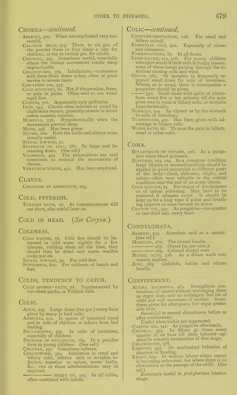 Chorea—continued. Arsenic, 320. When uncomplicated very suc- cessful. Calabar dean, 519. Three to six grs. of the powder three or four times a day for children, or ten to twenty grs. for adults. Chloral, 395. Sometimes useful, especially where the violent movements render sleep impracticable. Chloroform, 379. Inhalations,—commence with them three times a day, often of great service in severe cases. COD-LIVER OIL, 337. Cold sponging, 70. Not if rheumatism, fever, or pain in joints. Often well to use water tepid first. Conium, 511. Apparently only palliative. Iron, 245. Chorea often relieved or cured by chalybeate waters, generally arsenic is better unless anaemia coexists. Morphia, 578. Hypodermically when the movements prevent sleep. Musk, 358. Has been given. Silver, 262. Both the oxide and nitrate occa- sionally useful. Spinal ice-bag, 91. Sulphate of zinc, 287. In large and in- creasing doses. (See ref.) Valerian, 425. The preparations are said sometimes to restrain the movements of chorea. Veratrum viride, 451. Has been employed. Clavus. Chloride of ammonium, 223. Cold, feverish. Turkish bath, 77. At commencement will cut short, also useful later on. Cold in head. {See Coryzai) Coldness. Cold water, 76. Cold feet should be im- mersed in cold water nightly for a few minutes, rubbing them all the time, they should then be dried and warm woollen socks put on. Spinal ice-bag, 92. For cold feet. Strychnia, 601. For coldness of hands and feet. Colds, tendency to catch. Cold sponge-bath, 77. Supplemented by wet-sheet packs, or Turkish bath. Colic. Alum, 239. Large doses (ten grs.) every hour given by many in lead colic. Ammonia, 210. In spasm of intestinal canal and in colic of children or infants from bad feeding. Belladonna, 550. In colic of intestines, especially of children. Bromide of potassium, 164. In a peculiar form in young children. (See ref.) Chloral, 397. Sometimes relieves. Chloroform, 379. Inhalation in renal and biliary colic, inferior only to morphia in- jection, superior to opium, warm baths, &c, two or three administrations may be required. spirit of, 371. In all colics, often combined with opium. Colic—continued. Counter-irritation, 126. For renal and biliary calculi. Essential oils, 422. Especially of cloves and cinnamon. Fomentations, 87. In all forms. Lime-water, 215, 216. For young children who eject much of their milk in lumpy masses, some of these lumps passing through the in- testines causing colic and wind. Opium, 582. Or morphia in frequently re- peated small doses for colic of intestines. Where, as is usual, there is constipation a purgative should be given. 590. Small doses with spirit of chloro- form every five or ten minutes till the pain gives way in renal or biliary colic, or morphia hypodermically. Tobacco, 504. As clyster or by the stomach in colic of intestines. Turpentine, 420. Has been given with ad- vantage in biliary colic. Warm bath, 66. To ease the pain in biliary, renal or other colic. Coma. Bitartrate of potash, 228. As a purga- tive when blood poisoned. Blisters, 123, 124. In a comatose condition large blisters or mustard poultices should be applied in quick succession to different parts of the body—chest, abdomen, thighs,_ and calves—often very valuable in the critical condition near the end of an acute illness. Cold douche, 74. For stupor of drunkenness or of opium poisoning. May have to be repeated if relapses occur. It should be kept up for a long time if pulse and breath- ing improve or even become no worse. Croton oil, 341. As purgative—one-quarter or one-third min. every hour. Condylomata. Arsenic, 295. Arsenious acid as a caustic. (See ref.) Mercury, 262. The nitrate locally. 267. Oleate (20 per cent.). 269. Calomel dusted over. Nitric acid, 178. As a dilute wash con- stantly applied. Zinc, 285. Chloride, iodide and nitrate locally. Confinement. Act/EA racemosa, 463. Strengthens con- tractions of uterus without prolonging them as ergot does, and so endangers less life of child and soft structures of mother. Some- times given for after-pains, but ergot prefer- able here. ' Beneficial in mental disturbance before or after confinement. Useful when lochia are suppressed. Castor oil, 341. As purgative afterwards. Chloral, 395. In fifteen gr. doses every quarter of an hour till sleep induced—ap- plicable towards termination of first stage. Chloroform, 378. Emetics, 447. Or mechanical irritation of pharynx in flooding. Ergot, 609. In tedious labour where uterus is becoming exhausted, but where there is no obstruction to the passage of the child. (See ref.) , . Extremely useful in fost-partum haemor- rhage.