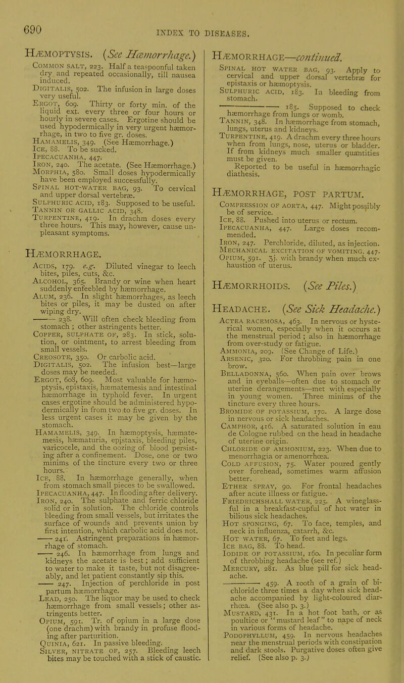 Haemoptysis. (See Hemorrhage.) Common salt, 223. Haifa tea^poonful taken dry and repeated occasionally, till nausea induced. Digitalis, 502. The infusion in large doses very useful. ERGOT, 609. Thirty or forty min. of the liquid ext. every three or four hours or hourly in severe cases. Ergotine should be used hypodermically in very urgent haemor- rhage, in two to five gr. doses. Hamamelis, 349. (See Haemorrhage.) Ice, 88. To be sucked. Ipecacuanha, 447. Iron, 240. The acetate. (See Haemorrhage.) Morphia, 580. Small doses hypodermically have been employed successfully. Spinal hot-water bag, 93. To cervical and upper dorsal vertebrae. Sulphuric acid, 183. Supposed to be useful. Tannin or gallic acid, 34S. Turpentine, 419. _ In drachm doses every three hours. This may, however, cause un- pleasant symptoms. HEMORRHAGE. Acids, 179. e.g. Diluted vinegar to leech bites, piles, cuts, &c. Alcohol, 365. Brandy or wine when heart suddenly enfeebled by haemorrhage. Alum, 236. _ In slight haemorrhages, as leech bites or piles, it may be dusted on after wiping dry. 238. Will often check bleeding from stomach ; other astringents better. Copper, sulphate ok, 283. In stick, solu- tion, or ointment, to arrest bleeding from small vessels. Creosote, 330. Or carbolic acid. Digitalis, 502. The infusion best—large doses may be needed. Ergot, 608, 609. Most valuable for haemo- ptysis, epistaxis, hsematemesis and intestinal haemorrhage in typhoid fever. In urgent cases ergotine should be administered hypo- dermically in from two to five gr. doses. In less urgent cases it may be given by the stomach. Hamamelis, 349. In haemoptysis, hsemate- mesis, haematuria, epjstaxis, bleeding piles, varicocele, and the oozing of blood persist- ing after a confinement. Dose, one or two minims of the tincture every two or three hours. Ice, 88. In haemorrhage generally, when from stomach small pieces to be swallowed. Ipecacuanha, 447. In flooding after delivery. Iron, 240. The sulphate and ferric chloride solid or in solution. The chloride controls bleeding from small vessels, but irritates the surface of wounds and prevents union by first intention, which carbolic acid does not. 241'. Astringent preparations in haemor- rhage of stomach. ■ 246. In haemorrhage from lungs and kidneys the acetate is best; add sufficient to water to make it taste, but not disagree- ably, and let patient constantly sip this. 247. Injection of perchloride in post partum haemorrhage. Lead, 250. The liquor may be used to check haemorrhage from small vessels; other as- tringents better. Opium, 591. Tr. of opium in a large dose (one drachm) with brandy in profuse flood- ing after parturition. Quinia, 621. In passive bleeding. Silver, nitrate of, 257. Bleeding leech bites may be touched with a stick of caustic. Hemorrhage—continued. Spinal hot water bag, 93. Apply to cervical and upper dorsal vertebras for epistaxis or haemoptysis. Sulphuric acid, i£3. In bleeding from stomach. —-  185. Supposed to check haemorrhage from lungs or womb. Tannin, 348. In haemorrhage from stomach, lungs, uterus and kidneys. Turpentine, 419. A drachm every three hours when from lungs, nose, uterus or bladder. If from kidneys much smaller quantities must be given. Reported to be useful in haemorrhagic diathesis. Hemorrhage, post partum. Compression of aorta, 447. Might possibly be of service. Ice, 88. Pushed into uterus or rectum. Ipecacuanha, 447. Large doses recom- mended. Iron, 247. Perchloride, diluted, as injection. Mechanical excitation of vomiting. 447. Opium, 591. 3j. with brandy when much ex- haustion of uterus. Hemorrhoids. (See Piles.) Headache. (See Sick Headache.) Actea racemosa, 463. In nervous or hyste- rical women, especially when it occurs at the menstrual period ; also in haemorrhage from over-study or fatigue. Ammonia, 209. (See Change of Life.) Arsenic, 320. For throbbing pain in one brow. Belladonna, 560. When pain ov<*r brows and in eyeballs—often due to stomach or uterine derangements—met with especially in young women. Three minims of the tincture every three hours. Bromide of potassium, 17c. A large dose in nervous or sick headaches. Camphor, 416. A saturated solution in eau de Cologne rubbed on the head in headache of uterine origin. Chloride of ammonium, 223. When due to menorrhagia or amenorrhcea. Cold affusion, 75. Water poured gently over forehead, sometimes warm affusion better. Ether spray, 90. For frontal headaches after acute illness or fatigue. Friedrichshall water, 225. A wineglass- ful in a breakfast-cupful of hot water in bilious sick headaches. Hot sponging, 67. To face, temples, and neck in influenza, catarrh, &c. Hot water, 67. To feet and legs. Ice bag, 88. To head. Iodide of potassium, 160. In peculiar form of throbbing headache (see ref.) Mercury, 281. As blue pill for sick head- ache. 459. A 100th of a grain of bi- chloride three times a day when sick head- ache accompanied by light-coloured diar- rhcea. (See also p. 3.) Mustard, 431. In a hot foot bath, or as poultice or mustard leaf to nape of neck m various forms of headache. Podophyllum, 459. In nervous headaches near the menstrual periods with constipation and dark stools. Purgative doses often give relief. (See also p. 3.)