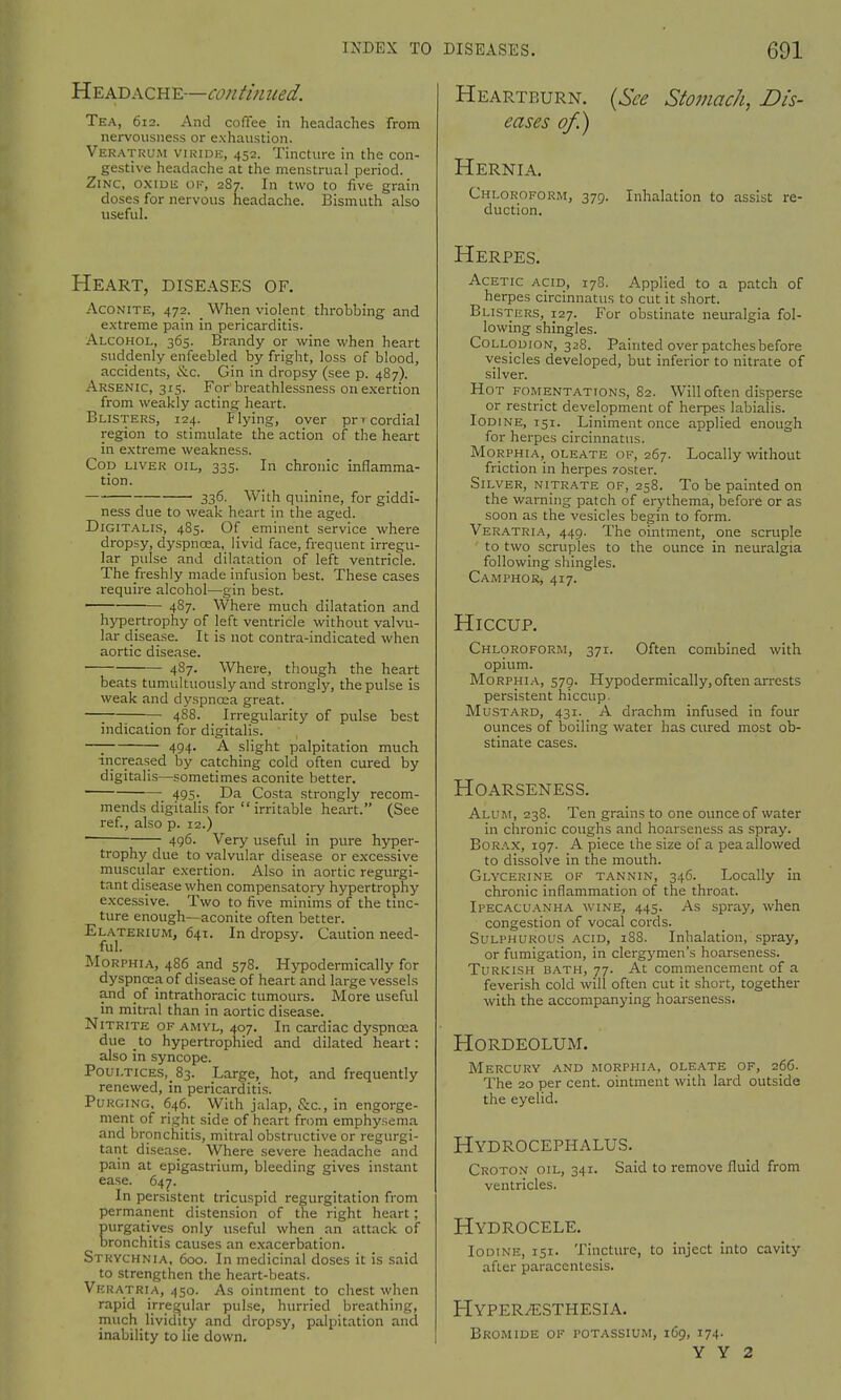 Headache—continued. Tea, 612. And coffee in headaches from nervousness or exhaustion. Veratrum viride, 452. Tincture in the con- gestive headache at the menstrual period. Zinc, oxide of, 2S7. In two to five grain doses for nervous headache. Bismuth also useful. Heart, diseases of. Aconite, 472. _ When violent throbbing and extreme pain in pericarditis. Alcohol, 365. Brandy or wine when heart suddenly enfeebled by fright, loss of blood, accidents, &c. Gin in dropsy (see p. 487). Arsenic, 315. For breathlessness on exertion from weakly acting heart. Blisters, 124. Flying, over prT cordial region to stimulate the action of the heart in extreme weakness. Cop liver oil, 335. In chronic inflamma- tion. ■ 336. With quinine, for giddi- ness due to weak heart in the aged. Digitalis, 485. Of eminent service where dropsy, dyspnoea, livid face, frequent irregu- lar pulse and dilatation of left ventricle. The freshly made infusion best. These cases require alcohol—gin best. 487- Where much dilatation and hypertrophy of left ventricle without valvu- lar disease. It is not contra-indicated when aortic disease. 487. Where, though the heart beats tumultuously and strongly, the pulse is weak and dyspnoea great. —; 488. Irregularity of pulse best indication for digitalis. —; 494. A slight palpitation much increased by catching cold often cured by digitalis—sometimes aconite better. 495- Da Costa strongly recom- mends digitalis for  irritable heart. (See ref., also p. 12.) ■ 496- Very useful in pure hyper- trophy due to valvular disease or excessive muscular exertion. Also in aortic regurgi- tant disease when compensatory hypertrophy excessive. Two to five minims of the tinc- ture enough—aconite often better. Elaterium, 641. In dropsy. Caution need- ful. Morphia, 486 and 578. Hypodermically for dyspnoea of disease of heart and large vessels and of intrathoracic tumours. More useful in mitral than in aortic disease. Nitrite of amyl, 407. In cardiac dyspnoea due to hypertrophied and dilated heart: also in syncope. Poultices^ 83. Large, hot, and frequently renewed, in pericarditis. Purging, 646. With jalap, &c, in engorge- ment of right side of heart from emphysema and bronchitis, mitral obstructive or regurgi- tant disease. Where severe headache and pain at epigastrium, bleeding gives instant ease. 647. In persistent tricuspid regurgitation from permanent distension of the right heart; purgatives only useful when an attack of bronchitis causes an exacerbation. Strychnia, 600. In medicinal doses it is said to strengthen the heart-beats. Veratria, 450. As ointment to chest when rapid irregular pulse, hurried breathing, much lividity and dropsy, palpitation and inability to he down. Heartburn. (See Stomach, Dis- eases of.) Hernia. Chloroform, 379. Inhalation to assist re- duction. Herpes. Acetic acid, 178. Applied to a patch of herpes circinnatus to cut it short. Blisters, 127. For obstinate neuralgia fol- lowing shingles. Collodion, 328. Painted over patches before vesicles developed, but inferior to nitrate of silver. Hot fomentations, 82. Will often disperse or restrict development of herpes labialis. Iodine, 151. Liniment once applied enough for herpes circinnatus. Morphia, oleate of, 267. Locally without friction in herpes zoster. Silver, nitrate of, 258. To be painted on the warning patch of erythema, before or as soon as the vesicles begin to form. Veratria, 449. The ointment, one scruple to two scruples to the ounce in neuralgia following shingles. Camphor, 417. Hiccup. Chloroform, 371. Often combined with opium. Morphia, 579. Hypodermically,often arrests persistent hiccup. Mustard, 431. A drachm infused in four ounces of boiling water has cured most ob- stinate cases. Hoarseness. Alum, 238. Ten grains to one ounce of water in chronic coughs and hoarseness as spray. Borax, 197. A piece the size of a pea allowed to dissolve in the mouth. Glycerine of tannin, 346. Locally in chronic inflammation of the throat. Ipecacuanha wine, 445. As spray, when congestion of vocal cords. Sulphurous acid, 188. Inhalation, spray, or fumigation, in clergymen's hoarseness. Turkish bath, 77. At commencement of a feverish cold will often cut it short, together with the accompanying hoarseness. Hordeolum. Mercury and morphia, oleate of, 266. The 20 per cent, ointment with lard outside the eyelid. Hydrocephalus. Croton oil, 341. Said to remove fluid from ventricles. Hydrocele. Iodine, 151. Tincture, to inject into cavity after paracentesis. Hyperesthesia. Bromide of potassium, 169, 174.