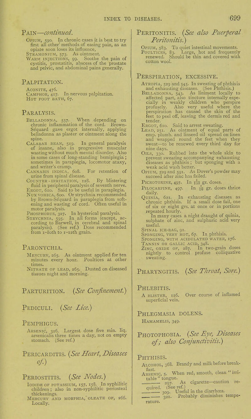 Pain—continued. Opium, 590. In chronic cases it is best to try first all other' methods of easing pain, as an opiate soon loses its influence, Stramonium, 573. As ointment. Warm injections, 99. Soothe the pain of cystitis, prostatitis, abscess of the prostate and pelvic, and abdominal pains generally. Palpitation. Aconite, 476. Camphor, 417. In nervous palpitation. Hot foot bath, 67. Paralysis. Belladonna, 557. When depending on chronic inflammation of the cord. Brown- Sequard gave ergot internally, applying belladonna as plaster or ointment along the spine. Calabar bean, 519. In general paralysis of insane,, also in progressive muscular wasting without much mental disorder. Also in some cases of long-standing hemiplegia ; sometimes in paraplegia, locomotor ataxy, and writer's cramp. Cannabis indica, 608. For retention of urine from spinal disease. Counter - irritation, 128. By blistering fluid in peripheral paralysis of seventh nerve. Ergot, 610. Said to be useful in paraplegia. Nux vomica, 600. Or strychnia recommended by Brown-Sequard in paraplegia from soft- ening and wasting of cord. Often useful in motor paralysis. Phosphorus, 327. In hysterical paralysis. Strychnia, 595. In all forms (except, ac- cording to Barwell, in cerebral and spinal paralysis). (See ref.) Dose recommended from i-8oth to i-i2th grain. Paronychia. Mercury, 265. As ointment applied for ten minutes every hour. Poultices at other times. Nitrate of lead, 265. Dusted on diseased tissues night and morning. Parturition. (See Confinement) Pediculi. (See Lice.) Pemphigus. Arsenic, 316. Largest dose five min. liq. arsenicalis three times a day, not on empty stomach. (See ref.) Pericarditis. (Sec Heart, Diseases of.) Periostitis. (See Nodes.) Iodide of potassium, 157, 158. In syphilitic children ; also in non-syphilitic periosteal thickenings. Mercury and morphia, olf.ate of, 266. Locally. Peritonitis. (See also Puerperal Peritonitis.) Opium, 583. To quiet intestinal movements. Poultices, 83. Large, hot and frequently renewed. Should be thin and covered with cotton wool. Perspiration, excessive. Atropia, 529 and 545. In sweating of phthisis and exhausting diseases. (See Phthisis.) Belladonna, 543. As liniment locally to affected part, also tincture internally espe- cially in weakly children who perspire profusely. Also very useful where the perspiration has causad the skin of the feet to peel oft, leaving the dermis red and tender. Ergot, 610. Said to arrest sweating. Lead, 251. As ointment of equal parts of emp. plumb, and linseed oil spread on linen and wrapped round the feet when they sweat—to be renewed every third day for nine days. Oils, 330. Rubbed into the whole skin to prevent sweating accompanying exhausting diseases as phthisis ; but sponging with a weak acid wash better. Opium, 529 and 591. As Dover's powder may succeed after zinc has failed. Picrotoxine, 497. In T3o gr- doses. Pilocarpine, 497. In 55 gr. doses thrice daily. Quinia, 621. In exhausting diseases as chronic phthisis. If a small dose fail, one of six or eight grs. at once or in portions repeated hourly. In many cases a night draught of quinia, sulphate of zinc, and sulphuric acid very useful. Spinal ice-bag, 91. Sponging, very hot, 67. In phthisis. Sponging, with acidulated water, 176. Tannin or gallic acid, 348. Zinc, oxide of, 287. In two-grain doses nightly to control profuse colliquative sweating. Pharyngitis. (See Throat, Sore.) Phlebitis. A blister, 126. Over course of inflamed superficial vein. Phlegmasia dolens. Hamamelis, 349. Photophobia. (See Eye, Diseases of; also Conjunctivitis.) Phthisis. Alcohol, 368. Brandy and milk before break- fast. (< • • Arsenic, 5. When red, smooth, clean irri- table  tongue. 297. As cigarette—caution re- quired. (See ref.) 309. Useful in the diarrhoea. , 321. Probably diminishes tempe- rature.