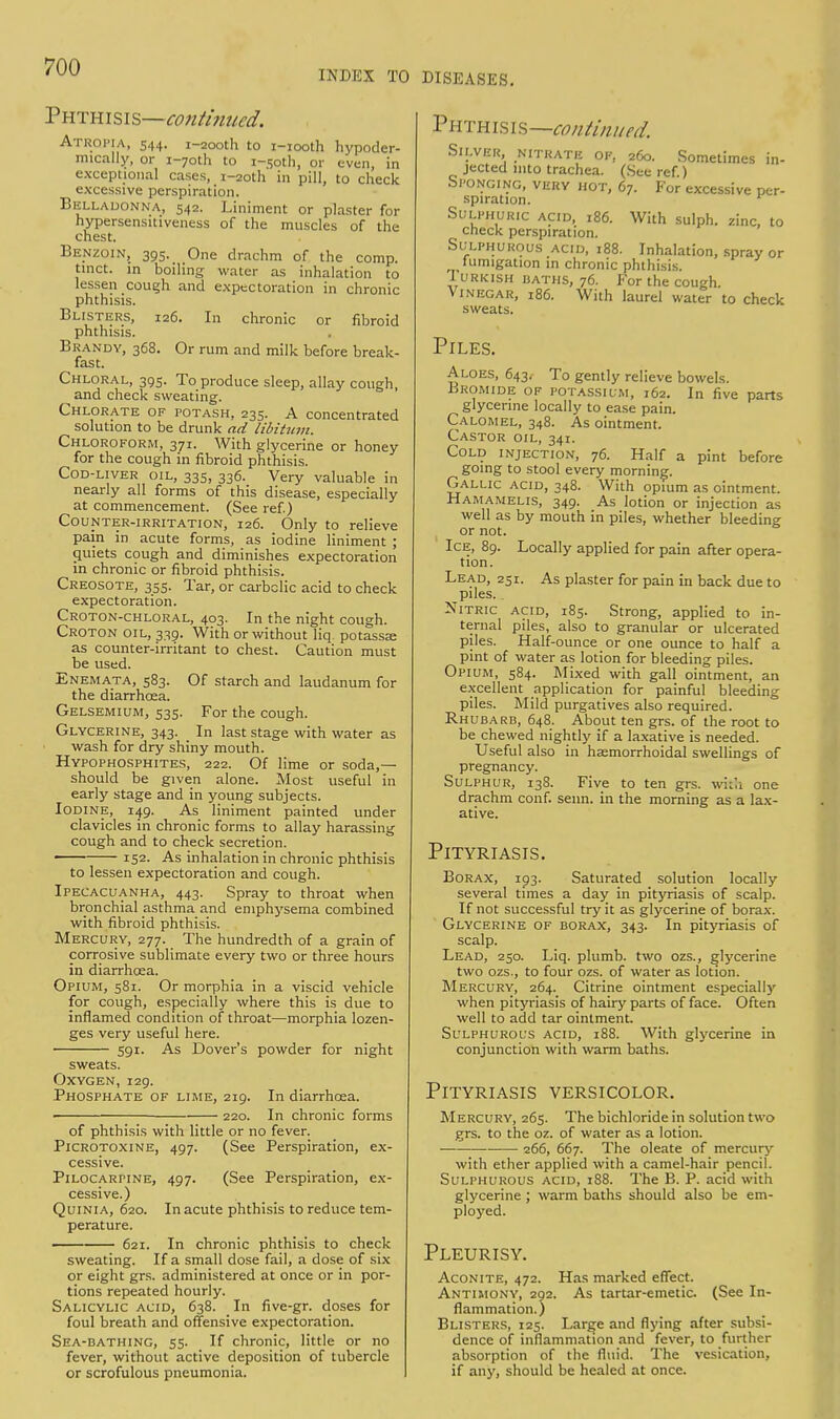 INDEX TO DISEASES. Phthisis—continued. Atropia, 544. i-2ooth to i-iooth hypoder- mically, or i-7oth to i-.soth, or even, in exceptional cases, i-2oth in pill, to check excessive perspiration. Belladonna, 542. Liniment or plaster for hypersensitiveness of the muscles of the chest. Benzoin, 395. One drachm of the comp. tinct. in boiling water as inhalation to lessen cough and expectoration in chronic phthisis. Blisters, 126. In chronic or fibroid phthisis. Brandy, 368. Or rum and milk before break- fast. Chloral, 395. To produce sleep, allay cough, and check sweating. Chlorate of potash, 235. A concentrated solution to be drunk ad libitum. Chloroform, 371. With glycerine or honey for the cough in fibroid phthisis. Cod-liver oil, 335, 336. Very valuable in nearly all forms of this disease, especially at commencement. (See ref.) Counter-irritation, 126. Only to relieve pain in acute forms, as iodine liniment ; quiets cough and diminishes expectoration in chronic or fibroid phthisis. Creosote, 355. Tar, or carbolic acid to check expectoration. Croton-chloral, 403. In the night cough. Croton oil, 339. With or without liq potassse as counter-irritant to chest. Caution must be used. Enemata, 583. Of starch and laudanum for the diarrhoea. Gelsemium, 535. For the cough. Glycerine, 343. In last stage with water as wash for dry shiny mouth. Hypophosphites, 222. Of lime or soda,— should be given alone. Most useful in early stage and in young subjects. Iodine, 149. As liniment painted under clavicles in chronic forms to allay harassing cough and to check secretion. 1 152- As inhalation in chronic phthisis to lessen expectoration and cough. Ipecacuanha, 443. Spray to throat when bronchial asthma and emphysema combined with fibroid phthisis. Mercury, 277. The hundredth of a grain of corrosive sublimate every two or three hours in diarrhoea. Opium, 581. Or morphia in a viscid vehicle for cough, especially where this is due to inflamed condition of throat—morphia lozen- ges very useful here. 591. As Dover's powder for night sweats. Oxygen, 129. Phosphate of lime, 219. In diarrhoea. ■ 220. In chronic forms of phthisis with little or no fever. Picrotoxine, 497. (See Perspiration, ex- cessive. Pilocarpine, 497. (See Perspiration, ex- cessive.) Quinia, 620. In acute phthisis to reduce tem- perature. ■ 621. In chronic phthisis to check sweating. If a small dose fail, a dose of six or eight grs. administered at once or in por- tions repeated hourly. Salicylic acid, 638. In five-gr. doses for foul breath and offensive expectoration. Sea-bathing, 53- If chronic, little or no fever, without active deposition of tubercle or scrofulous pneumonia. Phthisis— continued. Silver nitrate of, 260. Sometimes in- jected into trachea. (See ref.) Sponging, very hot, 67. For excessive per- spiration. Sulphuric acid, 186. With sulph. zinc, to check perspiration. Sulphurous acid, 188. Inhalation, spray or fumigation in chronic phthisis. Turkish baths, 76. For the cough. Vinegar, 186. With laurel water to check sweats. Piles. Aloes, 643. To gently relieve bowels. Bromide of potassium, 162. In five parts glycerine locally to ease pain. Calomel, 348. As ointment. Castor oil, 341. Cold injection, 76. Half a pint before going to stool every morning. Gallic acid, 348. With opium as ointment. Hamamelis, 349. As lotion or injection as well as by mouth in piles, whether bleeding or not. Ice, 89. Locally applied for pain after opera- tion. Lead, 251. As plaster for pain in back due to piles. . Nitric acid, 185. Strong, applied to in- ternal piles, also to granular or ulcerated piles. Half-ounce or one ounce to half a pint of water as lotion for bleeding piles. Opium, 584. Mixed with gall ointment, an excellent application for painful bleeding piles. Mild purgatives also required. Rhubarb, 648. About ten grs. of the root to be chewed nightly if a laxative is needed. Useful also in hsemorrhoidal swellings of pregnancy. Sulphur, 138. Five to ten grs. with one drachm conf. seun. in the morning as a lax- ative. Pityriasis. Borax, 193. Saturated solution locally several times a day in pityriasis of scalp. If not successful try it as glycerine of borax. Glycerine of borax, 343. In pityriasis of scalp. Lead, 250. Liq. plumb, two ozs., glycerine two ozs., to four ozs. of water as lotion. Mercury, 264. Citrine ointment especially when pityriasis of hairy parts of face. Often well to add tar ointment. Sulphurous acid, 188. With glycerine in conjunction with warm baths. Pityriasis versicolor. Mercury, 265. The bichloride in solution two grs. to the oz. of water as a lotion. 266, 667. The oleate of mercury with ether applied with a camel-hair pencil. Sulphurous acid, 188. The B. P. acid with glycerine ; warm baths should also be em- ployed. Pleurisy. Aconite, 472. Has marked effect. Antimony, 202. As tartar-emetic. (See In- flammation.) Blisters, 125. Large and flying after subsi- dence of inflammation and fever, to further absorption of the fluid. The vesication, if any, should be healed at once.