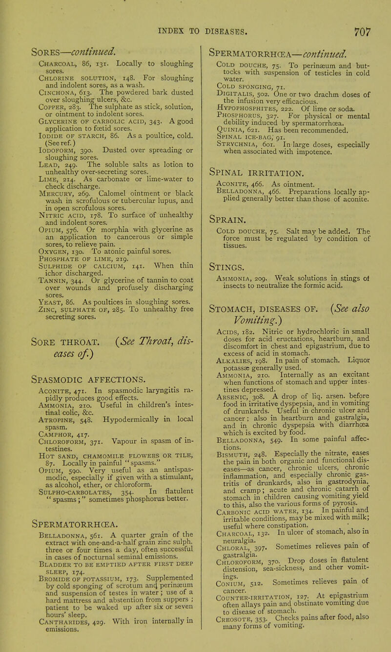 Sores—continued. Charcoal, 86, 131. Locally to sloughing sores. Chlorine solution, 148. For sloughing and indolent sores, as a wash. Cinchona, 613. The powdered bark dusted over sloughing ulcers, &c. Copper, 283. The sulphate as stick, solution, or ointment to indolent sores. Glycerine of carbolic acid, 343. A good application to foetid sores. Iodide of starch, 86. As a poultice, cold. (See ref.) Iodoform, 390. Dusted over spreading or sloughing sores. Lead, 249. The soluble salts as lotion to unhealthy over-secreting sores. Lime, 214. As carbonate or lime-water to check discharge. Mercury, 269. Calomel ointment or black wash in scrofulous or tubercular lupus, and in open scrofulous sores. Nitric acid, 178. To surface of unhealthy and indolent sores. Opium, 576. Or morphia with glycerine as an application to cancerous or simple sores, to relieve pain. Oxygen, 130. To atonic painful sores. Phosphate of lime, 219. Sulphide of calcium, 141. When thin ichor discharged. Tannin, 344. Or glycerine of tannin to coat over wounds and profusely discharging sores. Yeast, 86. As poultices in sloughing sores. Zinc, sulphate of, 285. To unhealthy free secreting sores. Sore throat. eases of.) {See Throat, dis- Spasmodic affections. Aconite, 471. In spasmodic laryngitis ra- pidly produces good effects. Ammonia, 210. Useful in children's intes- tinal colic, &c. Atropine, 548. Hypodermically in local spasm. Camphor, 417. Chloroform, 371. Vapour in spasm of in- testines. Hot sand, chamomile flowers or tile, 87. Locally in painful spasms. Opium, 590. Very useful as an antispas- modic, especially if given with a stimulant, as alcohol, ether, or chloroform. Sulpho-carbolates, 354. In flatulent  spasms; sometimes phosphorus better. Spermatorrhea. Belladonna, 561. A quarter grain of the extract with one-and-a-half grain zinc sulph. three or four times a day, often successful in cases of nocturnal seminal emissions. Bladder to be emptied after first deep sleep, 174. Bromide of potassium, 173. Supplemented by cold sponging of scrotum and, perinseum and suspension of testes in water ; use of a hard mattress and abstention from suppers ; patient to be waked up after six or seven hours' sleep. Canthakides, 429. With iron internally in emissions. Spermatorrhea—continued. Cold douche, 75. To perinseum and but- tocks with suspension of testicles in cold water. Cold sponging, 71. Digitalis, 502. One or two drachm doses of the infusion very efficacious. Hypophosphites, 222. Of lime or soda. Phosphorus, 327. For physical or mental debility induced by spermatorrhoea. Quinia, 621. Has been recommended. Spinal ice-bag, 91. Strychnia, 601. In large doses, especially when associated with impotence. Spinal irritation. Aconite, 466. As ointment. Belladonna, 466. Preparations locally ap- plied generally better than those of aconite. Sprain. Cold douche, 75. Salt may be added. The force must be regulated by condition of tissues. Stings. Ammonia, 209. Weak solutions in stings of insects to neutralize the formic acid. Stomach, diseases of. (See also Vomiting.') Acids, 182. Nitric or hydrochloric in small doses for acid eructations, heartburn, and discomfort in chest and epigastrium, due to excess of acid in stomach. Alkalies, 198. In pain of stomach. Liquor potassse generally used. Ammonia, 210. Internally as an excitant when functions of stomach and upper intes • tines depressed. Arsenic, 308. A drop of liq. arsen. before food in irritative dyspepsia, and in vomiting of drunkards. Useful in chronic ulcer and cancer; also in heartburn and gastralgia, and in chronic dyspepsia with diarrhoea which is excited by food. Belladonna, 549. In some painful affec- tions. Bismuth, 248. Especially the nitrate, eases the pain in both organic and functional dis- eases—as cancer, chronic ulcers, chronic inflammation, and especially chronic gas- tritis of drunkards, also in gastrodyma. and cramp; acute and chronic catarrh of stomach in children causing vomiting yield to this, also the various forms of pyrosis. Carbonic acid water, 134. In painful and irritable conditions, maybe mixed with milk; useful where constipation. • _ Charcoal, 132. In ulcer of stomach, also in neuralgia. . . Chloral, 397. Sometimes relieves pain of gastralgia. . Chloroform, 370. Drop doses in flatulent distension, sea-sickness, and other vomit- ings. . ,. c Conium, 512. Sometimes relieves pain ot cancer. Counter-irritation, 127. At epigastrium often allays pain and obstinate vomiting due to disease of stomach. Creosote, 353. Checks pains after food, also many forms of vomiting.