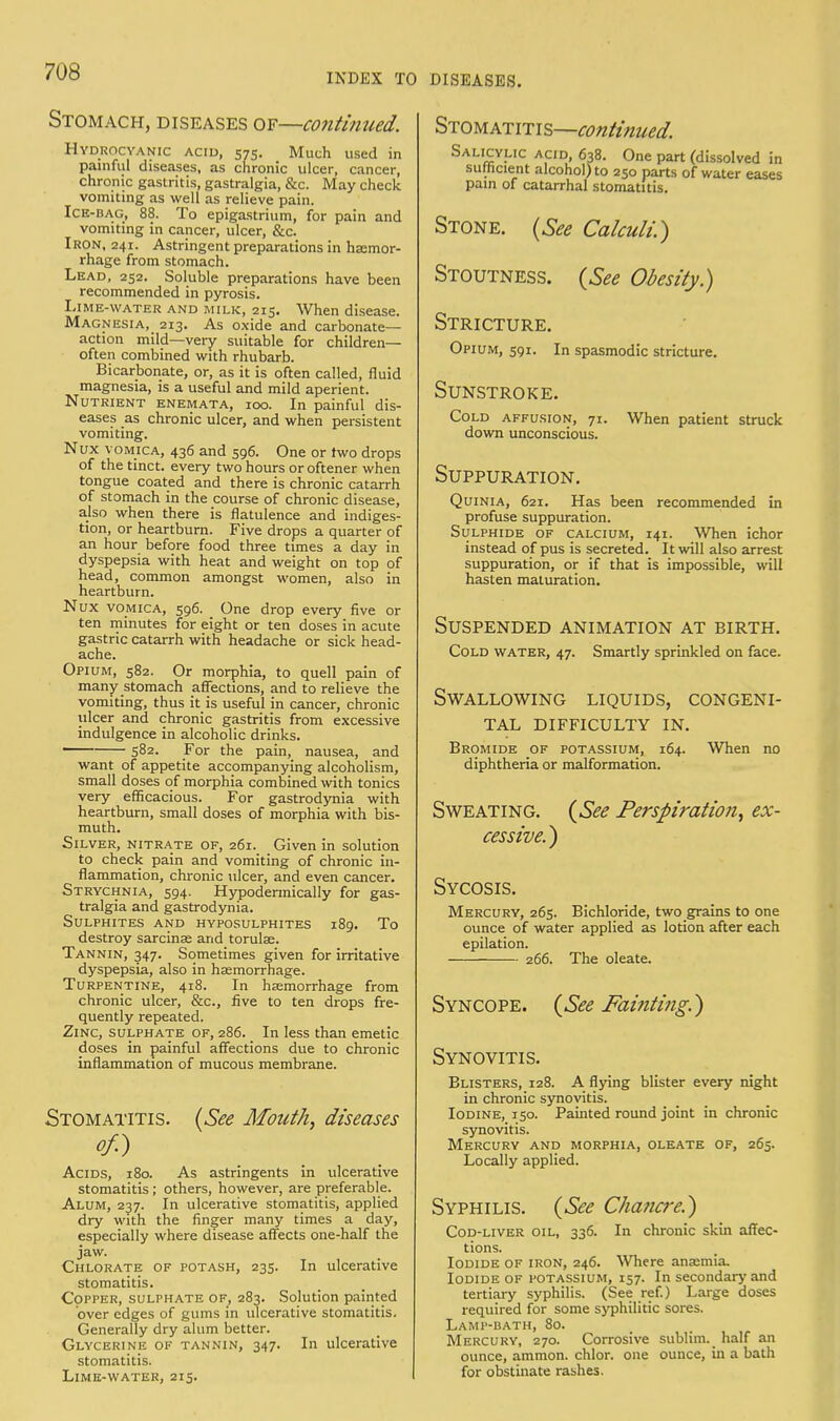 INDEX TO DISEASES. Stomach, diseases of—continued. Hydrocyanic acid, 575. Much used in painful diseases, as chronic ulcer, cancer, chronic gastritis, gastralgia, &c. May check vomiting as well as relieve pain. Ice-bag, 88. To epigastrium, for pain and vomiting in cancer, ulcer, &c. Iron, 241. Astringent preparations in haemor- rhage from stomach. Lead, 252. Soluble preparations have been recommended in pyrosis. Lime-water and milk, 215. When disease. Magnesia, 213. As oxide and carbonate- action mild—very suitable for children— often combined with rhubarb. Bicarbonate, or, as it is often called, fluid magnesia, is a useful and mild aperient. Nutrient enemata, 100. In painful dis- eases as chronic ulcer, and when persistent vomiting. Nux vomica, 436 and 596. One or two drops of the tinct. every two hours or oftener when tongue coated and there is chronic catarrh of stomach in the course of chronic disease, also when there is flatulence and indiges- tion, or heartburn. Five drops a quarter of an hour before food three times a day in dyspepsia with heat and weight on top of head, common amongst women, also in heartburn. Nux vomica, 596. _ One drop every five or ten minutes for eight or ten doses in acute gastric catarrh with headache or sick head- ache. Opium, 582. Or morphia, to quell pain of many stomach affections, and to relieve the vomiting, thus it is useful in cancer, chronic ulcer and chronic gastritis from excessive indulgence in alcoholic drinks. 582. For the pain, nausea, and want of appetite accompanying alcoholism, small doses of morphia combined with tonics very efficacious. For gastrodynia with heartburn, small doses of morphia with bis- muth. Silver, nitrate of, 261. _ Given in solution to check pain and vomiting of chronic in- flammation, chronic ulcer, and even cancer. Strychnia, 594. Hypodermically for gas- tralgia and gastrodynia. Sulphites and hyposulphites 189. To destroy sarcinse and torulae. Tannin, 347. Sometimes given for irritative dyspepsia, also in haemorrhage. Turpentine, 418. In haemorrhage from chronic ulcer, &c, five to ten drops fre- quently repeated. Zinc, sulphate of, 286. _ In less than emetic doses in painful affections due to chronic inflammation of mucous membrane. Stomatitis. (See Mouth, diseases of.) Acids, 180. As astringents in ulcerative stomatitis; others, however, are preferable. Alum, 237. In ulcerative stomatitis, applied dry with the finger many times a day, especially where disease affects one-half the jaw. Chlorate of potash, 235. In ulcerative stomatitis. Copper, sulphate of, 283. Solution painted over edges of gums in ulcerative stomatitis. Generally dry alum better. Glycerine of tannin, 347. In ulcerative stomatitis. Lime-water, 215. Stomatitis—continued. Salicylic acid, 638. One part (dissolved in sufficient alcohol) to 250 parts of water eases pain of catarrhal stomatitis. Stone. (See Calculi.) Stoutness. (See Obesity.) Stricture. Opium, 591. In spasmodic stricture. Sunstroke. Cold affusion, 71. When patient struck down unconscious. Suppuration. Quinia, 621. Has been recommended in profuse suppuration. Sulphide of calcium, 141. When ichor instead of pus is secreted. It will also arrest suppuration, or if that is impossible, will hasten maturation. Suspended animation at birth. Cold water, 47. Smartly sprinkled on face. Swallowing liquids, congeni- tal DIFFICULTY IN. Bromide of potassium, 164. When no diphtheria or malformation. Sweating. (See Perspiration, ex- cessive.) Sycosis. Mercury, 265. Bichloride, two grains to one ounce of water applied as lotion after each epilation. 266. The oleate. Syncope. (See Fainting.) Synovitis. Blisters, 128. A flying blister every night in chronic synovitis. Iodine, 150. Painted round joint in chronic synovitis. Mercury and morphia, oleate of, 265. Locally applied. Syphilis. (See Chancre.) Cod-liver oil, 336. In chronic skin affec- tions. Iodide of iron, 246. Where anaemia. Iodide of potassium, 157. In secondary and tertiary syphilis. (See ref.) Large doses required for some syphilitic sores. Lamp-bath, 80. Mercury, 270. Corrosive sublim. half an ounce, ammon. chlor. one ounce, in a bath for obstinate rashes.