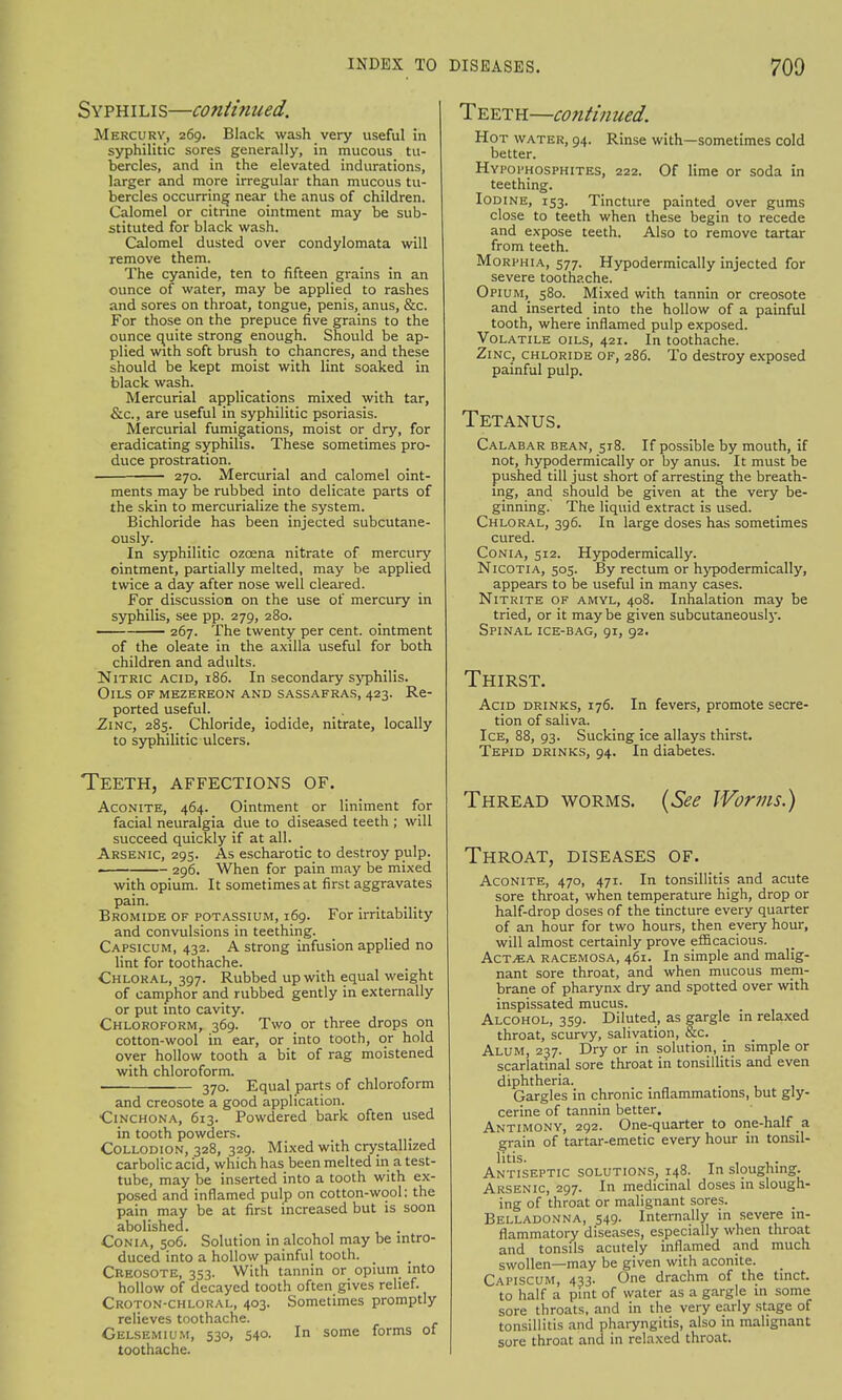 Syphilis—conti?iued. Mercury, 269. Black wash very useful in syphilitic sores generally, in mucous tu- bercles, and in the elevated indurations, larger and more irregular than mucous tu- bercles occurring near the anus of children. Calomel or citrine ointment may be sub- stituted for black wash. Calomel dusted over condylomata will remove them. The cyanide, ten to fifteen grains in an ounce of water, may be applied to rashes and sores on throat, tongue, penis, anus, &c. For those on the prepuce five grains to the ounce quite strong enough. Should be ap- plied with soft brush to chancres, and these should be kept moist with lint soaked in black wash. Mercurial applications mixed with tar, &c, are useful in syphilitic psoriasis. Mercurial fumigations, moist or dry, for eradicating syphilis. These sometimes pro- duce prostration. — 270. Mercurial and calomel oint- ments may be rubbed into delicate parts of the skin to mercurialize the system. Bichloride has been injected subcutane- ously. In syphilitic ozcena nitrate of mercury ointment, partially melted, may be applied twice a day after nose well cleared. For discussion on the use of mercury in syphilis, see pp. 279, 280. 267. The twenty per cent, ointment of the oleate in the axilla useful for both children and adults. Nitric acid, 186. In secondary syphilis. Oils of mezereon and sassafras, 423. Re- ported useful. Zinc, 285. Chloride, iodide, nitrate, locally to syphilitic ulcers. Teeth, affections of. Aconite, 464. Ointment or liniment for facial neuralgia due to diseased teeth ; will succeed quickly if at all. Arsenic, 295. As escharotic to destroy pulp. — — 296. When for pain may be mixed with opium. It sometimes at first aggravates pain. Bromide of potassium, 169. For irritability and convulsions in teething. Capsicum, 432. A strong infusion applied no lint for toothache. Chloral, 397. Rubbed up with equal weight of camphor and rubbed gently in externally or put into cavity. Chloroform, 369. Twoor three drops on cotton-wool in ear, or into tooth, or hold over hollow tooth a bit of rag moistened with chloroform. 370. Equal parts of chloroform and creosote a good application. Cinchona, 613. Powdered bark often used in tooth powders. Collodion, 328, 329. Mixed with crystallized carbolic acid, which has been melted in a test- tube, may be inserted into a tooth with ex- posed and inflamed pulp on cotton-wool; the pain may be at first increased but is soon abolished. Conia, 506. Solution in alcohol may be intro- duced into a hollow painful tooth. Creosote, 353. With tannin or opium into hollow of decayed tooth often gives relief. Croton-chloral, 403. Sometimes promptly relieves toothache. Gelsemium, 530, 540. In some forms of toothache. Teeth—continued. Hot water, 94. Rinse with—sometimes cold better. Hypophosphites, 222. Of lime or soda in teething. Iodine, 153. Tincture painted over gums close to teeth when these begin to recede and expose teeth. Also to remove tartar from teeth. Morphia, 577. Hypodermically injected for severe toothache. Opium, 580. Mixed with tannin or creosote and inserted into the hollow of a painful tooth, where inflamed pulp exposed. Volatile oils, 421. In toothache. Zinc, chloride of, 286. To destroy exposed painful pulp. Tetanus. Calabar bean, 518. If possible by mouth, if not, hypodermically or by anus. It must be pushed till just short of arresting the breath- ing, and should be given at the very be- ginning. The liquid extract is used. Chloral, 396. In large doses has sometimes cured. Conia, 512. Hypodermically. Nicotia, 505. By rectum or hypodermically, appears to be useful in many cases. Nitrite of amyl, 408. Inhalation may be tried, or it may be given subcutaneously. Spinal ice-bag, 91, 92. Thirst. Acid drinks, 176. In fevers, promote secre- tion of saliva. Ice, 88, 93. Sucking ice allays thirst. Tepid drinks, 94. In diabetes. Thread worms. (See Worms.) Throat, diseases of. Aconite, 470, 471. In tonsillitis and acute sore throat, when temperature high, drop or half-drop doses of the tincture every quarter of an hour for two hours, then every hour, will almost certainly prove efficacious. Act,ea racemosa, 461. In simple and malig- nant sore throat, and when mucous mem- brane of pharynx dry and spotted over with inspissated mucus. Alcohol, 359. Diluted, as gargle in relaxed throat, scurvy, salivation, &c. Alum, 237. Dry or in solution, in simple or scarlatinal sore throat in tonsillitis and even diphtheria. Gargles in chronic inflammations, but gly- cerine of tannin better. Antimony, 292. One-quarter to one-half a grain of tartar-emetic every hour in tonsil- litis. Antiseptic solutions, 148. In sloughing. Arsenic, 297. In medicinal doses in slough- ing of throat or malignant sores. Belladonna, 549. Internally in severe in- flammatory diseases, especially when throat and tonsils acutely inflamed and much swollen—may be given with aconite. Capiscum, 433. One drachm of the tinct. to half a pint of water as a gargle in some sore throats, and in the very early stage of tonsillitis and pharyngitis, also in malignant sore throat and in relaxed throat.