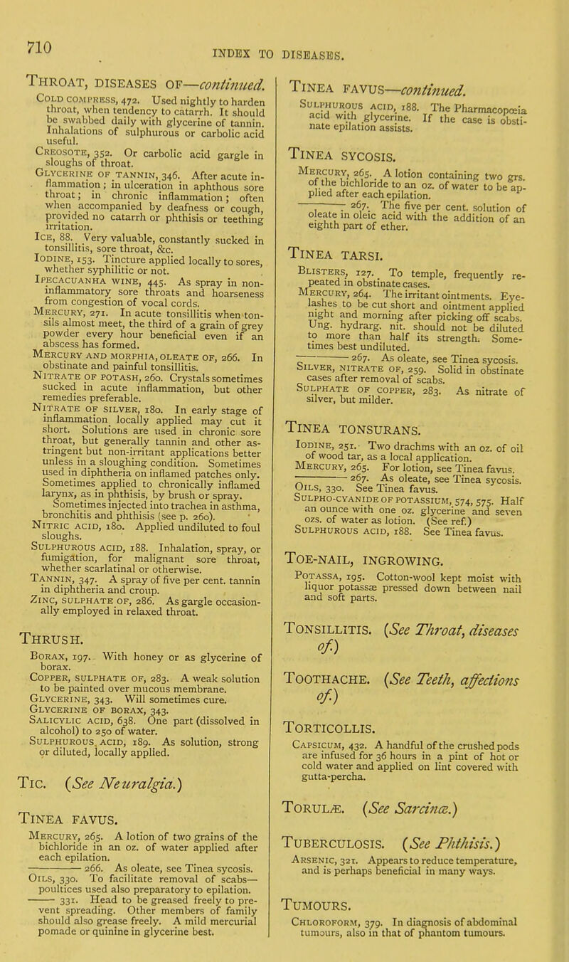 INDEX TO DISEASES. Throat, diseases or—continued. Cold com press, 472. Used nightly to harden throat, when tendency to catarrh. It should be swabbed daily with glycerine of tannin. Inhalations of sulphurous or carbolic acid useful. Creosote, 352. Or carbolic acid gargle in sloughs of throat. Glycerine of tannin, 346. After acute in- flammation ; in ulceration in aphthous sore throat; in chronic inflammation; often when accompanied by deafness or cough, provided no catarrh or phthisis or teething irritation. Ice, 88. Very valuable, constantly sucked in tonsillitis, sore throat, &c. Iodine 153. Tincture applied locally to sores, whether syphilitic or not. Ipecacuanha wine, 445. As spray in non- inflammatory sore throats and hoarseness from congestion of vocal cords. Mercury, 271. In acute tonsillitis when ton- sils almost meet, the third of a grain of grey powder every hour beneficial even if an abscess has formed. Mercury and morphia, oleate of, 266. In obstinate and painful tonsillitis. Nitrate of potash, 260. Crystals sometimes sucked in acute inflammation, but other remedies preferable. Nitrate of silver, 180. In early stage of inflammation^ locally applied may cut it short. Solutions are used in chronic sore throat, but generally tannin and other as- tringent but non-irritant applications better unless in a sloughing condition. Sometimes used in diphtheria on inflamed patches only. Sometimes, applied to chronically inflamed larynx, as in phthisis, by brush or spray. Sometimes injected into trachea in asthma, bronchitis and phthisis (see p. 260). Nitric acid, 180. Applied undiluted to foul sloughs. Sulphurous acid, 188. Inhalation, spray, or fumigation, for malignant sore throat, whether scarlatinal or otherwise. Tannin, 347.. A spray of five per cent, tannin in diphtheria and croup. Zinc, sulphate of, 286. As gargle occasion- ally employed in relaxed throat. Thrush. Borax, 197. With honey or as glycerine of borax. Copper, sulphate of, 283. A weak solution to be painted over mucous membrane. Glycerine, 343. Will sometimes cure. Glycerine of borax, 343. Salicylic acid, 638. One part (dissolved in alcohol) to 250 of water. Sulphurous, acid, 189. As solution, strong or diluted, locally applied. Tic {See Neuralgia.) Tinea favus. Mercury, 265. A lotion of two grains of the bichloride in an oz. of water applied after each epilation. 266. As oleate, see Tinea sycosis. Oils, 330. To facilitate removal of scabs— poultices used also preparatory to epilation. 331. Head to be greased freely to pre- vent spreading. Other members of family should also grease freely. A mild mercurial pomade or quinine in glycerine best. Tinea favus—continued. Sulphurous acid, 188. The Pharmacopoeia acid with .glycerine. If the case is obstU nate epilation assists. Tinea sycosis. Mercury, 265.. A lotion containing two grs. of the bichloride to an oz. of water to be ap- plied after each epilation. — - 267.. The five per cent, solution of oleate in oleic acid with the addition of an eighth part of ether. Tinea tarsi. Blisters, 127.. To temple, frequently re- peated in obstinate cases. Mercury, 264. The irritant ointments. Eye- lashes to be cut short and ointment applied night and morning after picking off scabs. Ung. hydrarg. nit. should not be diluted to more than half its strength. Some- times best undiluted. ~ 267- As oleate, see Tinea sycosis. biLVER, nitrate of, 259. Solid in obstinate cases after removal of scabs. Sulphate of copper, 283. As nitrate of silver, but milder. Tinea tonsurans. Iodine, 251. Two drachms with an oz. of oil of wood tar, as a local application. Mercury, 265. For lotion, see Tinea favus. — 267. As oleate, see Tinea sycosis. Oils, 330. See Tinea favus. Sulpho-cyanide of potassium, 574, 575. Half an ounce with one oz. glycerine and seven ozs. of water as lotion. (See ref.) Sulphurous acid, 188. See Tinea favus. Toe-nail, ingrowing. Potassa, 195. Cotton-wool kept moist with liquor potassse pressed down between nail and soft parts. (See Throat, diseases (See Teeth, affections Tonsillitis. of.) Toothache. of.) Torticollis. Capsicum, 432. A handful of the crushed pods are infused for 36 hours in a pint of hot or cold water and applied on lint covered with gutta-percha. ToruljE. (See Sard nee.) Tuberculosis. (See Phthisis.) Arsenic, 321. Appears to reduce temperature, and is perhaps beneficial in many ways. Tumours. Chloroform, 379. In diagnosis of abdominal tumours, also in that of phantom tumours.