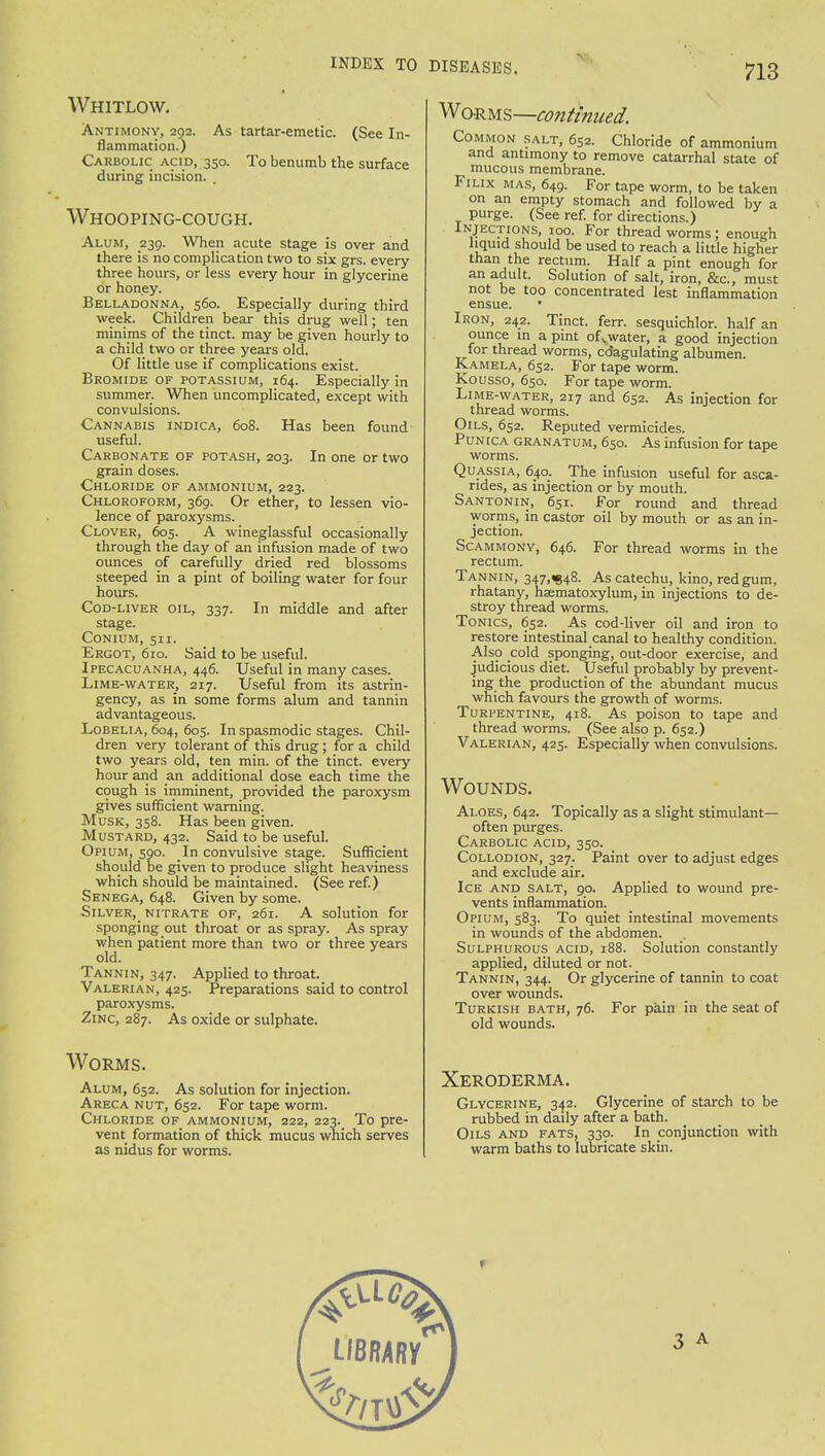 Whitlow. Antimony, 292. As tartar-emetic. (See In- flammation.) Carbolic acid, 350. To benumb the surface during incision. Whooping-cough. Alum, 239. When acute stage is over and there is no complication two to six grs. every three hours, or less every hour in glycerine or honey. Belladonna, 560. Especially during third week. Children bear this drug well; ten minims of the tinct. may be given hourly to a child two or three years old. Of little use if complications exist. Bromide of potassium, 164. Especially in summer. When uncomplicated, except with convulsions. Cannabis indica, 608. Has been found useful. Carbonate of potash, 203. In one or two grain doses. Chloride of ammonium, 223. Chloroform, 369. Or ether, to lessen vio- lence of paroxysms. Clover, 605. A wineglassful occasionally through the day of an infusion made of two ounces of carefully dried red blossoms steeped in a pint of boiling water for four hours. Cod-liver oil, 337. In middle and after stage. Conium, 511. Ergot, 610. Said to be useful. Ipecacuanha, 446. Useful in many cases. Lime-water, 217. Useful from its astrin- gency, as in some forms alum and tannin advantageous. Lobelia, 604, 605. In spasmodic stages. Chil- dren very tolerant of this drug; for a child two years old, ten min. of the tinct. every hour and an additional dose each time the cough is imminent, provided the paroxysm gives sufficient warning. Musk, 358. Has been given. Mustard, 432. Said to be useful. Opium, 590. In convulsive stage. Sufficient should be given to produce slight heaviness which should be maintained. (See ref.) Senega, 648. Given by some. Silver,_ nitrate of, 261. A solution for sponging out throat or as spray. As spray when patient more than two or three years old. Tannin, 347. Applied to throaty Valerian, 425. Preparations said to control paroxysms. Zinc, 287. As oxide or sulphate. Worms. Alum, 652. As solution for injection. Areca nut, 652. For tape worm. Chloride of ammonium, 222, 223. To pre- vent formation of thick mucus which serves as nidus for worms. DISEASES. 713 Worms—continued. Common salt, 652. Chloride of ammonium and antimony to remove catarrhal state of mucous membrane. Filix mas, 649. For tape worm, to be taken on an empty stomach and followed by a purge. (See ref. for directions.) Injections, 100. For thread worms ; enough liquid should be used to reach a little higher than the rectum. Half a pint enough for an adult. Solution of salt, iron, &c, must not be too concentrated lest inflammation ensue. Iron, 242. Tinct. ferr. sesquichlor. half an ounce in a pint ofvwater, a good injection for thread worms, cdagulating albumen. Kamela, 652. For tape worm. Kousso, 650. For tape worm. Lime-water, 217 and 652. As injection for thread worms. Oils, 652. Reputed vermicides. Punica granatum, 650. As infusion for tape worms. Quassia, 640. The infusion useful for asca- rides, as injection or by mouth. Santonin, 651. For round and thread worms, in castor oil by mouth or as an in- jection. Scammony, 646. For thread worms in the rectum. Tannin, 347,^48. As catechu, kino, red gum, rhatany, hsematoxylum, in injections to de- stroy thread worms. Tonics, 652. As cod-liver oil and iron to restore intestinal canal to healthy condition. Also cold sponging, out-door exercise, and judicious diet. Useful probably by prevent- ing the production of the abundant mucus which favours the growth of worms. Turpentine, 418. As poison to tape and thread worms. (See also p. 652.) Valerian, 425. Especially when convulsions. Wounds. Aloes, 642. Topically as a slight stimulant— often purges. Carbolic acid, 350. Collodion, 327. Paint over to adjust edges and exclude air. Ice and salt, 90. Applied to wound pre- vents inflammation. Opium, 583. To quiet intestinal movements in wounds of the abdomen. Sulphurous acid, 188. Solution constantly applied, diluted or not. Tannin, 344. Or glycerine of tannin to coat over wounds. Turkish bath, 76. For pain in the seat of old wounds. Xeroderma. Glycerine, 342. Glycerine of starch to be rubbed in daily after a bath. Oils and fats, 330. In conjunction with warm baths to lubricate skin.