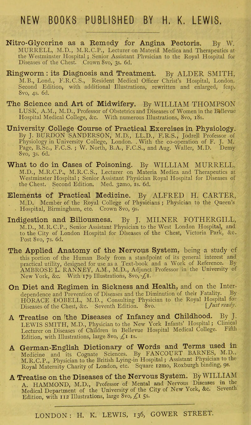 NEW BOOKS PUBLISHED BY H. K. LEWIS. Nitro-Glycerine as a Remedy for Angina Pectoris. By W. MURRELL, M.D., M.R.C.P., Lecturer on Materia Medica and Therapeutics at the Westminster Hospital ; Senior Assistant Physician to the Royal Hospital for Diseases of the Chest. .Crown 8vo, 3s. 6d. Ringworm: its Diagnosis and Treatment. By ALDER SMITH, M.B., Lond., F.R.C.S., Resident Medical Officer Christ's Hospital, London.. Second Edition, with additional Illustrations, rewritten and enlarged, fcap. 8vo, 4s. 6d. The Science and Art of Midwifery. By WILLIAM THOMPSON LUSK, A.M., M.D., Professor of Obstetrics and Diseases of Women in the Bfellevue Hospital Medical College, &c. With numerous Illustrations, 8vo, 18s. University College Course of Practical Exercises in Physiology. By J. BURDON SANDERSON, M.D., LL.D., F.R.S., Jodrell Professor of Physiology in University College, London. . With the co-operation of F. J. M. Page, B.Sc, F.C.S. ; W. North, B.A., F.C.S., and Aug. Waller, M.D. Demy 8vo, 3s. 6d. What to do in Cases of Poisoning. By WILLIAM MURRELL. M.D., M.R.C.P., M.R.C.S., Lecturer on Materia Medica and Therapeutics at Westminster Hospital; Senior Assistant Physician Royal Hospital for Diseases of the Chest. Second Edition. Med. 32mo, is. 6d. Elements of Practical Medicine. By ALFRED H. CARTER, M.D. Member of the Royal College of Physicians ; Physician to the Queen's • Hospital, Birmingham, etc. Crown 8vo, 9s. Indigestion and Biliousness. By J. MILNER FOTHERGILL, M.D., M.R.C.P., Senior Assistant Physician to the West London Hospital, and to the City of London Hospital for Diseases of the Chest, Victoria Park, &c. Post 8vo, 7s. 6d. The Applied Anatomy of the Nervous System, being a study of this portion of the Human Body from a standpoint of its general interest and practical utility, designed for use as a Text-book and a Work of Reference. By AMBROSE L. RANNEY, A.M., M.D., Adjunct Professor in the University of New York, &c. With 179 Illustrations, 8vo,-^i. On Diet and Regimen in Sickness and Health, and on the Inter- dependence and Prevention of Diseases and the Diminution of their Fatality. By HORACE DOBELL, M.D., Consulting Physician to the Royal Hospital for Diseases of the Chest, &c. Seventh Edition. 8vo. [Just ready. A Treatise on fthe Diseases of Infancy and Childhood. By J. LEWIS SMITH, M.D., Physician to the New York Infants' Hospital; Clinical Lecturer on Diseases of Children in Bellevue Hospital Medical College. Fifth Edition, with Illustrations, large 8vo, ^1 is. A German-English Dictionary of Words and Terms used in Medicine and its Cognate Sciences. By FANCOURT BARNES, M.D.. M.R.C.P., Physician to the British Lying-in Hospital; Assistant Physician to the Royal Maternity Charity of London, etc. Square i2mo, Roxburgh binding, 9s. A Treatise on the Diseases of the Nervous System. By WILLIAM A HAMMOND, M.D., Professor of Mental and Nervous Diseases in the Medical Department of the University of the City of New York, &c. Seventh Edition, with 112 Illustrations, large 8vo, .£1 5s.