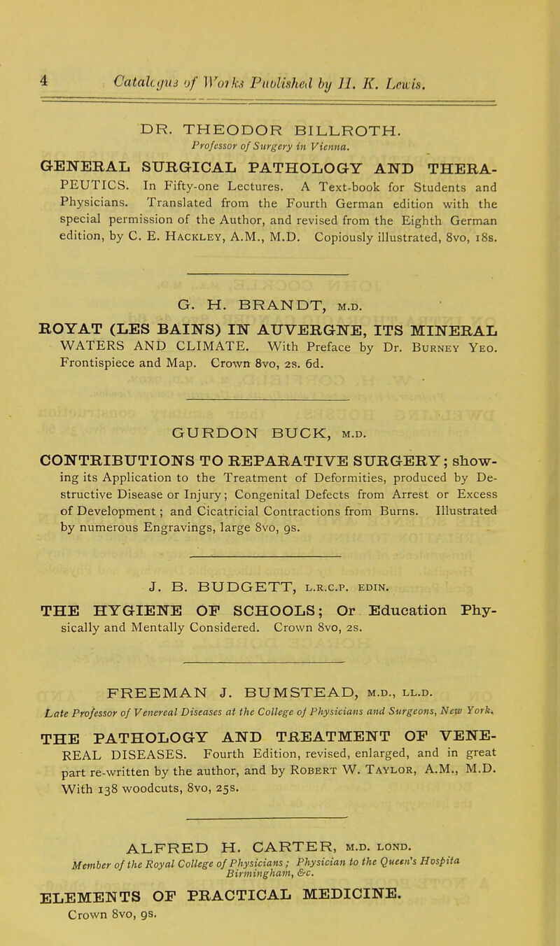 DR. THEODOR BILLROTH. Professor of Surgery in Vienna. GENERAL SURGICAL PATHOLOGY AND THERA- PEUTICS. In Fifty-one Lectures. A Text-book for Students and Physicians. Translated from the Fourth German edition with the special permission of the Author, and revised from the Eighth German edition, by C. E. Hackley, A.M., M.D. Copiously illustrated, 8vo, 18s. G. H. BRANDT, m.d. ROYAT (LES BAINS) IN AUVERGNE, ITS MINERAL WATERS AND CLIMATE. With Preface by Dr. Burney Yeo. Frontispiece and Map. Crown 8vo, 2s. 6d. GURDON BUCK, m.d. CONTRIBUTIONS TO REPARATIVE SURGERY; show- ing its Application to the Treatment of Deformities, produced by De- structive Disease or Injury; Congenital Defects from Arrest or Excess of Development; and Cicatricial Contractions from Burns. Illustrated by numerous Engravings, large 8vo, 9s. J. B. BUDGETT, l.r.c.p. edin. THE HYGIENE OP SCHOOLS; Or Education Phy- sically and Mentally Considered. Crown 8vo, 2s. FREEMAN J. BUMSTEAD, m.d., ll.d. Late Professor of Venereal Diseases at the College of Physicians and Surgeons, New York. THE PATHOLOGY AND TREATMENT OF VENE- REAL DISEASES. Fourth Edition, revised, enlarged, and in great part re-written by the author, and by Robert W. Taylor, A.M., M.D. With 138 woodcuts, 8vo, 25s. ALFRED H. CARTER, m.d. lond. Member of the Royal College of Physicians; Physician to the Queen's Hospifa Birmingham, &c. ELEMENTS OF PRACTICAL MEDICINE. Crown 8vo, 9s.