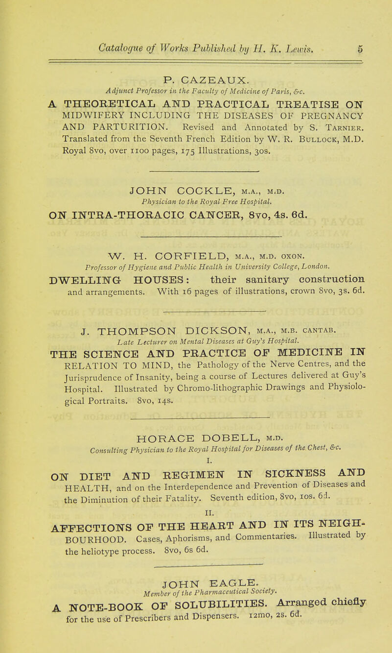 P. CAZEAUX. Adjunct Professor in the Faculty of Medicine of Paris, &c. A THEORETICAL AND PRACTICAL TREATISE ON MIDWIFERY INCLUDING THE DISEASES OF PREGNANCY AND PARTURITION. Revised and Annotated by S. Tarnier. Translated from the Seventh French Edition by W. R. Bullock, M.D. Royal 8vo, over uoo pages, 175 Illustrations, 30s. JOHN COCKLE, m.a., m.d. Physician to the Royal Free Hospital. ON INTRA-THORACIC CANCER, 8vo, 4s. 6d. W. H. CORFIELD, m.a., m.d. oxon. Professor of Hygiene and Public Health in University College, London. DWELLING HOUSES: their sanitary construction and arrangements. With 16 pages of illustrations, crown 8vo, 3s. 6d. J. THOMPSON DICKSON, m.a., m.b. cantab. Late Lecturer on Mental Diseases at Guy's Hospital. THE SCIENCE AND PRACTICE OF MEDICINE IN RELATION TO MIND, the Pathology of the Nerve Centres, and the Jurisprudence of Insanity, being a course of Lectures delivered at Guy's Hospital. Illustrated by Chromo-lithographic Drawings and Physiolo- gical Portraits. 8vo, 14s. HORACE DOBELL, m.d. Consulting Physician to the Royal Hospital for Diseases of the Chest, &c. I ON DIET AND REGIMEN IN SICKNESS AND HEALTH, and on the Interdependence and Prevention of Diseases and the Diminution of their Fatality. Seventh edition, 8vo, 10s. 6d. II. AFFECTIONS OF THE HEART AND IN ITS NEIGH- BOURHOOD. Cases, Aphorisms, and Commentaries. Illustrated by the heliotype process. 8vo, 6s 6d. JOHN EAGLE. Member of the Pharmaceutical Society. A NOTE-BOOK OF SOLUBILITIES. Arranged chiefly for the use of Prescribers and Dispensers. i2mo, 2S. 6d.