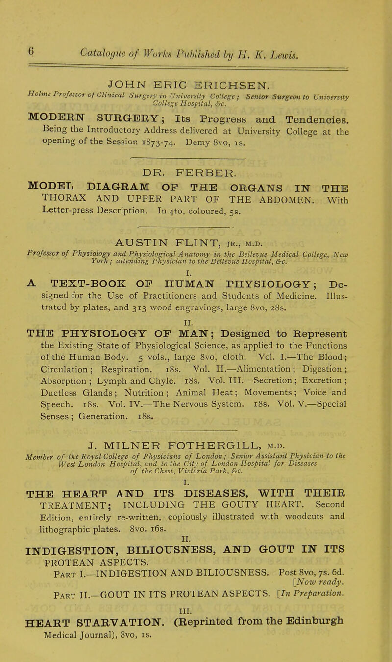 JOHN ERIC ERICHSEN. Holme Professor of Clinical Surgery in University College ; Senior Surgeon to University College Hospital, &c. MODERN SURGERY; Its Progress and Tendencies. Being the Introductory Address delivered at University College at the opening of the Session 1873-74. Demy 8vo, is. DR. FERBER. MODEL DIAGRAM OP THE ORGANS IN THE THORAX AND UPPER PART OF THE ABDOMEN. With Letter-press Description. In 4to, coloured, 5s. AUSTIN FLINT, jr., m.d. Professor of Physiology and Physiological A natomy in the Bellevue Medical College, New York; attending Physician to the Bellevue Hospital, &c. r. A TEXT-BOOK OP HUMAN PHYSIOLOGY; De- signed for the Use of Practitioners and Students of Medicine. Illus- trated by plates, and 313 wood engravings, large 8vo, 28s. II, THE PHYSIOLOGY OP MAN; Designed to Represent the Existing State of Physiological Science, as applied to the Functions of the Human Body. 5 vols., large 8vo, cloth. Vol. I.—The Blood; Circulation ; Respiration. 18s. Vol. II.—Alimentation ; Digestion ; Absorption ; Lymph and Chyle. 18s. Vol. III.—Secretion ; Excretion ; Ductless Glands; Nutrition; Animal Heat; Movements; Voice and Speech. 18s. Vol. IV.—The Nervous System. 18s. Vol. V.—Special Senses; Generation. 18s. J. MILNER FOTHERGILL, m.d. Member of the Royal College of Physicians of London; Senior Assistant Physician to the West London Hospital, and to the City of London Hospital for Diseases of the Chest, Victoria Park, &c. I. THE HEART AND ITS DISEASES, WITH THEIR TREATMENT; INCLUDING THE GOUTY HEART. Second Edition, entirely re-written, copiously illustrated with woodcuts and lithographic plates. 8vo. 16s. II. INDIGESTION, BILIOUSNESS, AND GOUT IN ITS PROTEAN ASPECTS. Part I.—INDIGESTION AND BILIOUSNESS. Post 8vo, 7s. 6d. [Now ready. Part II.—GOUT IN ITS PROTEAN ASPECTS. [In Preparation. III. HEART STARVATION. (Reprinted from the Edinburgh Medical Journal), 8vo, is.