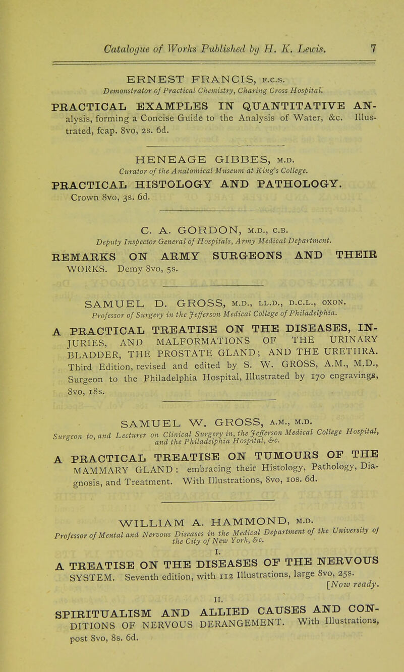 ERNEST FRANCIS, f.c.s. Demonstrator of Practical Chemistry, Charing Cross Hospital. PRACTICAL EXAMPLES IN QUANTITATIVE AN- alysis, forming a Concise Guide to the Analysis of Water, &c. Illus- trated, fcap. 8vo, 2S. 6d. HENEAGE GIBBES, m.d. Curator of the Anatomical Museum at King's College. PRACTICAL HISTOLOGY AND PATHOLOGY. Crown 8vo, 3s. 6d. C. A. GORDON, m.d., c.b. Deputy Inspector General of Hospitals, Army Medical Department. REMARKS ON ARMY SURGEONS AND THEIR WORKS. Demy 8vo, 5s. SAMUEL D. GROSS, m.d., ll.d., d.c.l., oxon. Professor of Surgery in the Jefferson Medical College of Philadelphia. A PRACTICAL TREATISE ON THE DISEASES, IN- JURIES, AND MALFORMATIONS OF THE URINARY BLADDER, THE PROSTATE GLAND; AND THE URETHRA. Third Edition, revised and edited by S. W. GROSS, A.M., M.D., Surgeon to the Philadelphia Hospital, Illustrated by 170 engravings, 8vo, 18s. SAMUEL W. GROSS, a.m., m.d. Surgeon to, and Lecturer on Clinical Surgery in, the Jefferson Medical College Hospital, s ' and the Philadelphia Hospital, &c. A PRACTICAL TREATISE ON TUMOURS OF THE MAMMARY GLAND : embracing their Histology, Pathology, Dia- gnosis, and Treatment. With Illustrations, 8vo, 10s. 6d. WILLIAM A. HAMMOND, m.d. Professor of Mental and Nervous Diseases in the Medical Department of the University oj J ' the City of New York, &c I. A TREATISE ON THE DISEASES OF THE NERVOUS SYSTEM. Seventh edition, with 112 Illustrations, large 8vo, 25s. [Now ready. II. SPIRITUALISM AND ALLIED CAUSES AND CON- DITIONS OF NERVOUS DERANGEMENT. With Illustrations, post 8vo, 8s. 6d.