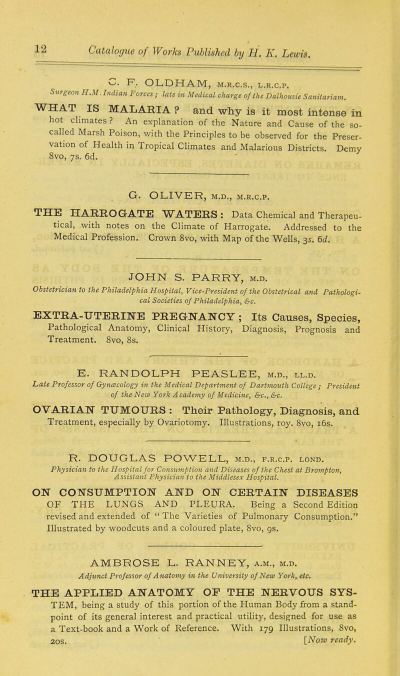 C. F. OLDHAM, •M.R.C.S., L.R.C.P. Surgeon H.M.Indian Forces; late in Medical charge of the Dalhousie Sanitariam. WHAT IS MALARIA ? and why is it most intense in hot climates ? An explanation of the Nature and Cause of the so- called Marsh Poison, with the Principles to be observed for the Preser- vation of Health in Tropical Climates and Malarious Districts. Demy 8vo, 7s. 6d. G. OLIVER, m.d., m.r.c.p. THE HARROGATE WATERS: Data Chemical and Therapeu- tical, with notes on the Climate of Harrogate. Addressed to the Medical Profession. Crown 8vo, with Map of the Wells, 3s. 6d. JOHN S. PARRY, m.d. Obstetrician to the Philadelphia Hospital, Vice-President of the Obstetrical and Pathologi- cal Societies of Philadelphia, &c. EXTRA-UTERINE PREGNANCY ; Its Causes, Species, Pathological Anatomy, Clinical History, Diagnosis, Prognosis and Treatment. 8vo, 8s. E. RANDOLPH PEASLEE, m.d., ll.d. Late Professor of Gynecology in the Medical Department of Dartmouth College ; President of the New York Academy of Medicine, &c, &c. OVARIAN TUMOURS : Their Pathology, Diagnosis, and .Treatment, especially by Ovariotomy. Illustrations, roy. 8vo, 16s. R. DOUGLAS POWELL, m.d., f.r.cp. lond. Physician to the Hospital for Consumption and Diseases of the Chest at Brompton, Assistant Physician to the Middlesex Hospital. ON CONSUMPTION AND ON CERTAIN DISEASES OF THE LUNGS AND PLEURA. Being a Second Edition revised and extended of  The Varieties of Pulmonary Consumption. Illustrated by woodcuts and a coloured plate, 8vo, gs. AMBROSE L. RANNEY, a.m., m.d. Adjunct Professor of Anatomy in the University of New York, etc. THE APPLIED ANATOMY OF THE NERVOUS SYS- TEM, being a study of this portion of the Human Body from a stand- point of its general interest and practical utility, designed for use as a Text-book and a Work of Reference. With 179 Illustrations, 8vo, 20s. [Now ready.