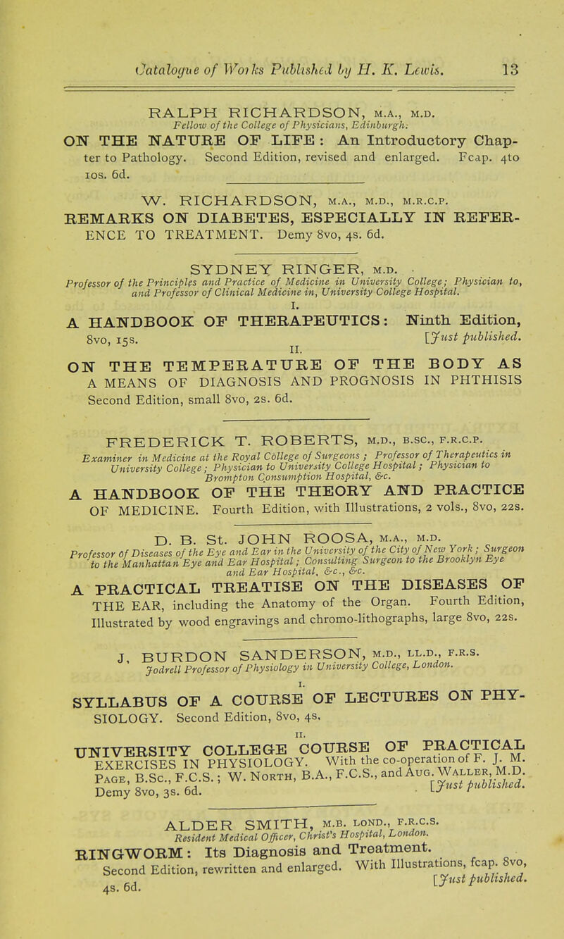 RALPH RICHARDSON, m.a., m.d. Fellow of the College of Physicians, Edinburgh; ON THE NATURE OP LIFE : An Introductory Chap- ter to Pathology. Second Edition, revised and enlarged. Fcap. 4to ios. 6d. W. RICHARDSON, m.a., m.d., m.r.c.p. REMARKS ON DIABETES, ESPECIALLY IN REFER- ENCE TO TREATMENT. Demy 8vo, 4s. 6d. SYDNEY RINGER, m.d. Professor of the Principles and Practice of Medicine in University College; Physician to, and Professor of Clinical Medicine in, University College Hospital. I. A HANDBOOK OF THERAPEUTICS: Ninth Edition, 8vo iss [Just published. ' 3 ' II. ON THE TEMPERATURE OF THE BODY AS A MEANS OF DIAGNOSIS AND PROGNOSIS IN PHTHISIS Second Edition, small 8vo, 2s. 6d. FREDERICK T. ROBERTS, m.d., Examiner in Medicine at the Royal College of Surgeons ; Professor of Therapeutics in University College; Physician to University College Hospital; Physician to Brompton Consumption Hospital, &c. l HANDBOOK OF THE THEORY AND PRACTICE OF MEDICINE. Fourth Edition, with Illustrations, 2 vols., 8vo, 22s. D. B. St. JOHN ROOSA, m.a., m.d. Professor Of Diseases of the Eye and Ear in the University of the City of New York ; Surgeon to the Manhattan Eye and Ear Hospital; Consulting Surgeon to the Brooklyn Eye and Ear Hospital, &c, &c. A PRACTICAL TREATISE ON THE DISEASES OF THE EAR, including the Anatomy of the Organ. Fourth Edition, Illustrated by wood engravings and chromo-lithographs, large 8vo, 22s. J BURDON SANDERSON, m.d., ll.d., f.r.s. ' Jodrell Professor of Physiology in University College, London. SYLLABUS OF A COURSE OF LECTURES ON PHY- SIOLOGY. Second Edition, 8vo, 4s. UNIVERSITY COLLEGE COURSE OF PRACTICAL EXERCISES IN PHYSIOLOGY. With the co-operation of F J M. Page, B.Sc, F C.S.; W. North, B.A., F.C.S., Demy 8vo, 3s. 6d. LJ r ALDER SMITH, m.b. lond., f.r.c.s. Resident Medical Officer, Christ's Hospital, London. RINGWORM : Its Diagnosis and Treatment. Second Edition, rewritten and enlarged. With Illustrations, fcap 8vo, ^ \_Jtist published.