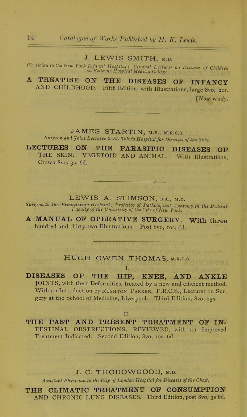 J. LEWIS SMITH, m.d. Physician to the New York Infants' Hospital; Clinical Lecturer on Diseases of Children in Bellevuc Hospital Medical College. A TREATISE ON THE DISEASES OP INFANCY AND CHILDHOOD. Fifth Edition, with Illustrations, large 8vo, 215. [Now ready. JAMES STARTIN, m.b., m.r.c.s. Surgeon and Joint Lecturer to St. John's Hospital for Diseases of the Skin. LECTURES ON THE PARASITIC DISEASES OP THE SKIN. VEGETOID AND ANIMAL. With Illustrations, Crown 8vo, 3s. 6d. LEWIS A. STIMSON, b.a., m.d. Surgeon to the Presbyterian Hospital; Professor of Pathological A natomy in the Medical Faculty of the University of the City of New York. A MANUAL OP OPERATIVE SURGERY. With three hundred and thirty-two Illustrations. Post 8vo, 10s. 6d. HUGH OWEN THOMAS, m.r.c.s. I. DISEASES OP THE HIP, KNEE, AND ANKLE JOINTS, with their Deformities, treated by a new and efficient method. With an Introduction by Rushton Parker, F.R.C.S., Lecturer on Sur- gery at the School of Medicine, Liverpool. Third Edition, 8vo, 25s. II. THE PAST AND PRESENT TREATMENT OP IN- TESTINAL OBSTRUCTIONS, REVIEWED, with an Improved Treatment Indicated. Second Edition, 8vo, 10s. 6d. J. C. THOROWGOOD, m.d. Assistant Physician to the City of London Hospital for Diseases of the Chest. THE CLIMATIC TREATMENT OP CONSUMPTION AND CHRONIC LUNG DISEASES. Third Edition, post 8vo, 3s 6d.
