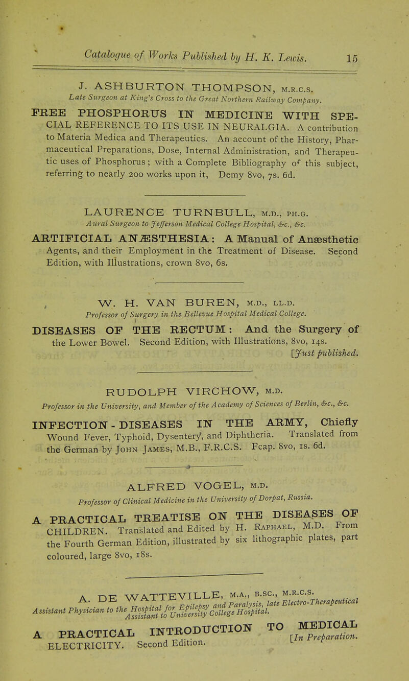 J. ASHBURTON THOMPSON, m.r.c.s. Late Surgeon at King's Cross to the Great Northern Railway Company. FREE PHOSPHORUS IN MEDICINE WITH SPE- CIAL REFERENCE TO ITS USE IN NEURALGIA. A contribution to Materia Medica and Therapeutics. An account of the History, Phar- maceutical Preparations, Dose, Internal Administration, and Therapeu- tic uses of Phosphorus; with a Complete Bibliography of this subject, referring to nearly 200 works upon it, Demy 8vo, 7s. 6d. LAURENCE TURN BULL, m.d., ph.g. Aural Sttrgeon to Jefferson Medical College Hospital, &c, &c. ARTIFICIAL ANAESTHESIA : A Manual of Ansesthetic Agents, and their Employment in the Treatment of Disease. Second Edition, with Illustrations, crown 8vo, 6s. W, H. VAN BUREN, m.d., ll.d. Professor of Surgery in the Bellevue Hospital Medical College. DISEASES OF THE RECTUM: And the Surgery of the Lower Bowel. Second Edition, with Illustrations, 8vo, 14s. [Just published. RUDOLPH VIRCHOW, m.d. Professor in the University, and Member of the Academy of Sciences of Berlin, &c, &c. INFECTION - DISEASES IN THE ARMY, Chiefly Wound Fever, Typhoid, Dysentery, and Diphtheria. Translated from the German by John James, M.B., F.R.C.S. Fcap. 8vo, is. 6d. ALFRED VOGEL, m.d. Professor of Clinical Medicine in the University of Dorpat, Russia. A PRACTICAL TREATISE ON THE DISEASES OF CHILDREN. Translated and Edited by H. Raphael, M.D. From the Fourth German Edition, illustrated by six lithographic plates, part coloured, large 8vo, 18s. a t»T7 WATTEVILLE, m.a., b.sc, m.r.c.s. A PRACTICAL INTRODUCTION TO BDICAL ELECTRICITY. Second Edition.