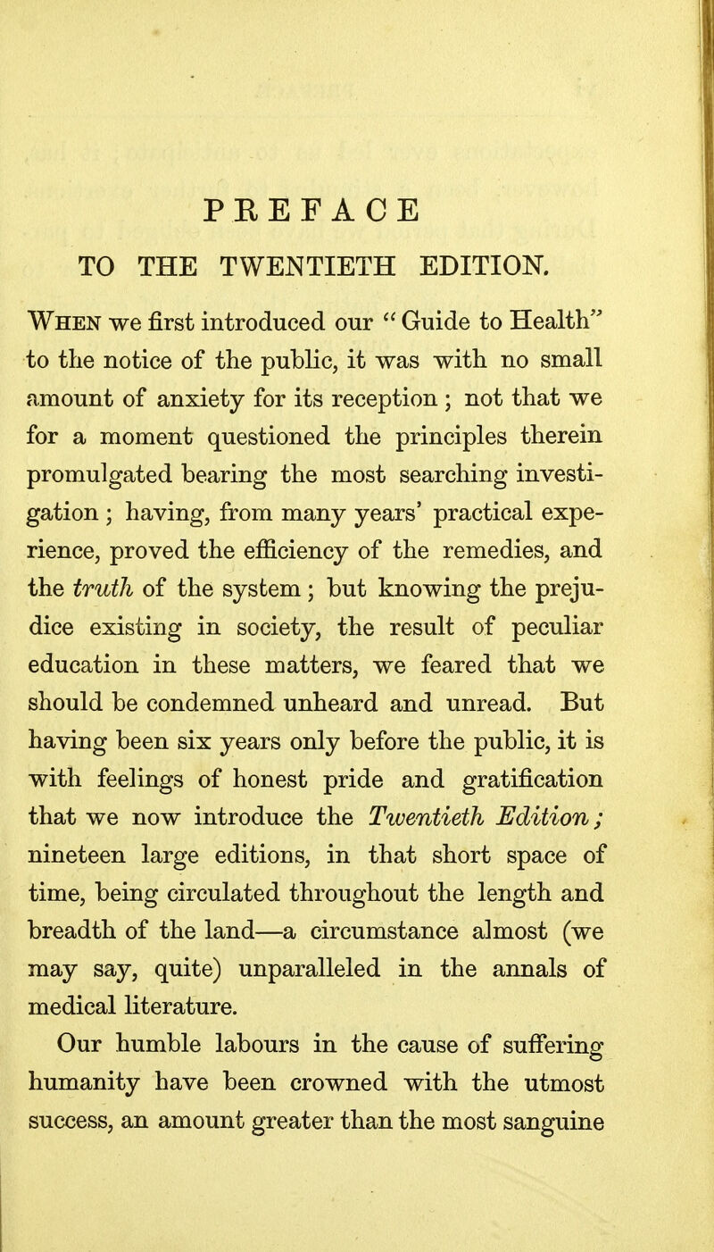 TO THE TWENTIETH EDITION. When we first introduced our  Guide to Health to the notice of the public, it was with no small amount of anxiety for its reception ; not that we for a moment questioned the principles therein promulgated bearing the most searching investi- gation ; having, from many years' practical expe- rience, proved the efficiency of the remedies, and the truth of the system; but knowing the preju- dice existing in society, the result of peculiar education in these matters, we feared that we should be condemned unheard and unread. But having been six years only before the public, it is with feelings of honest pride and gratification that we now introduce the Twentieth Edition; nineteen large editions, in that short space of time, being circulated throughout the length and breadth of the land—a circumstance almost (we may say, quite) unparalleled in the annals of medical literature. Our humble labours in the cause of suflTering humanity have been crowned with the utmost success, an amount greater than the most sanguine