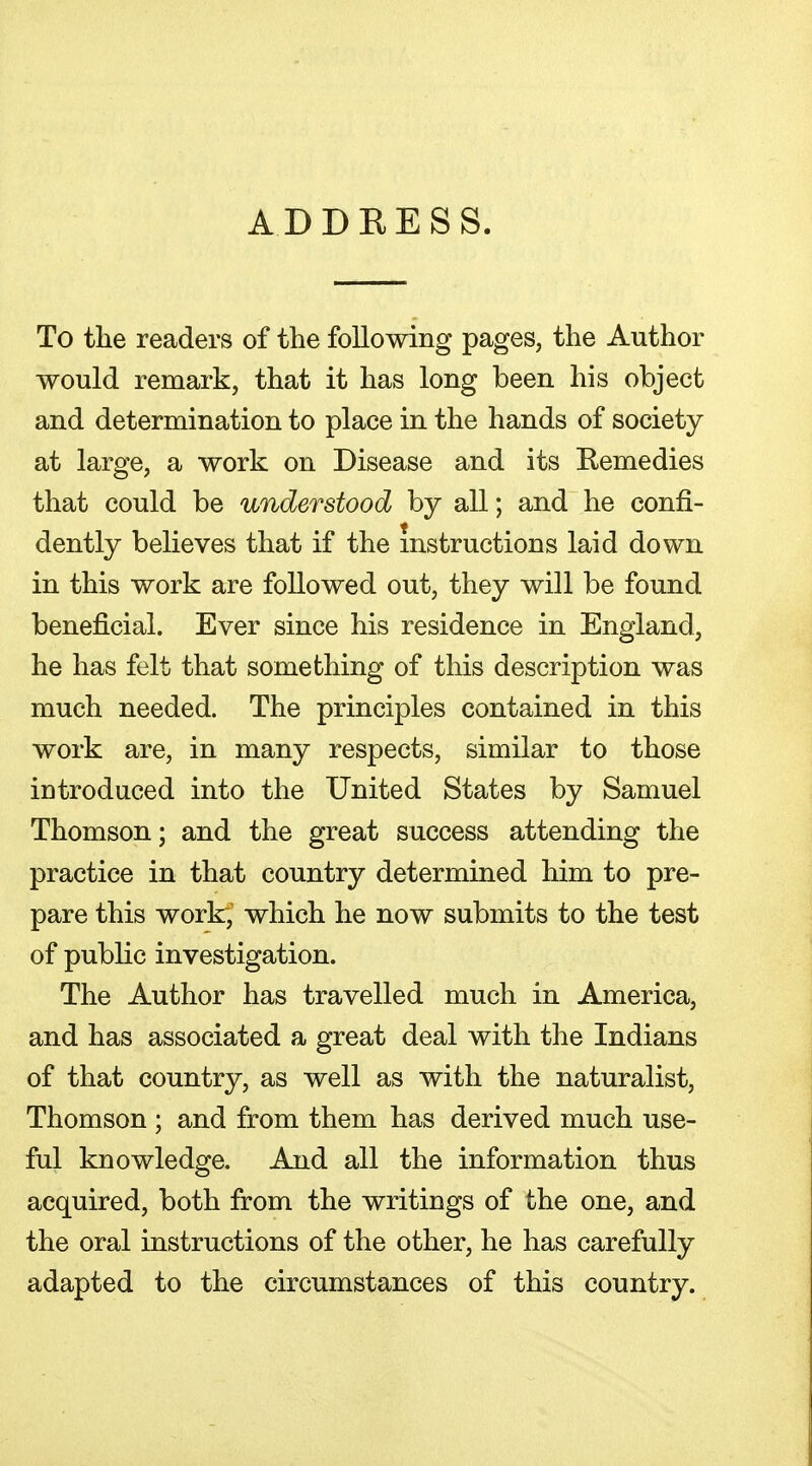 ADDRESS. To the readers of the following pages, the Author would remark, that it has long been his object and determination to place in the hands of society at large, a work on Disease and its Remedies that could be understood by all; and he confi- dently believes that if the instructions laid down in this work are followed out, they will be found beneficial. Ever since his residence in England, he has felt that something of this description was much needed. The principles contained in this work are, in many respects, similar to those introduced into the United States by Samuel Thomson; and the great success attending the practice in that country determined him to pre- pare this work, which he now submits to the test of public investigation. The Author has travelled much in America, and has associated a great deal with the Indians of that country, as well as with the naturalist, Thomson ; and from them has derived much use- ful knowledge. And all the information thus acquired, both from the writings of the one, and the oral instructions of the other, he has carefully adapted to the circumstances of this country.