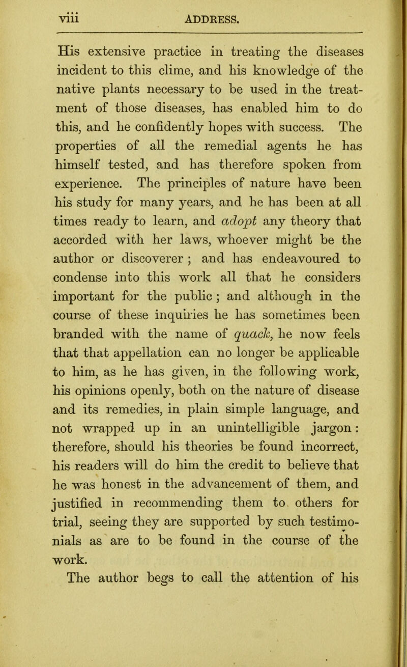 His extensive practice in treating the diseases incident to this clime, and his knowledge of the native plants necessary to be used in the treat- ment of those diseases, has enabled him to do this, and he confidently hopes with success. The properties of all the remedial agents he has himself tested, and has therefore spoken from experience. The principles of nature have been his study for many years, and he has been at all times ready to learn, and adopt any theory that accorded with her laws, whoever might be the author or discoverer ; and has endeavoured to condense into this work all that he considers important for the public; and although in the course of these inquiries he has sometimes been branded with the name of quack, he now feels that that appellation can no longer be applicable to him, as he has given, in the following work, his opinions openly, both on the nature of disease and its remedies, in plain simple language, and not wrapped up in an unintelligible jargon: therefore, should his theories be found incorrect, his readers will do him the credit to believe that he was honest in the advancement of them, and justified in recommending them to others for trial, seeing they are supported by such testimo- nials as are to be found in the course of the work. The author begs to call the attention of his