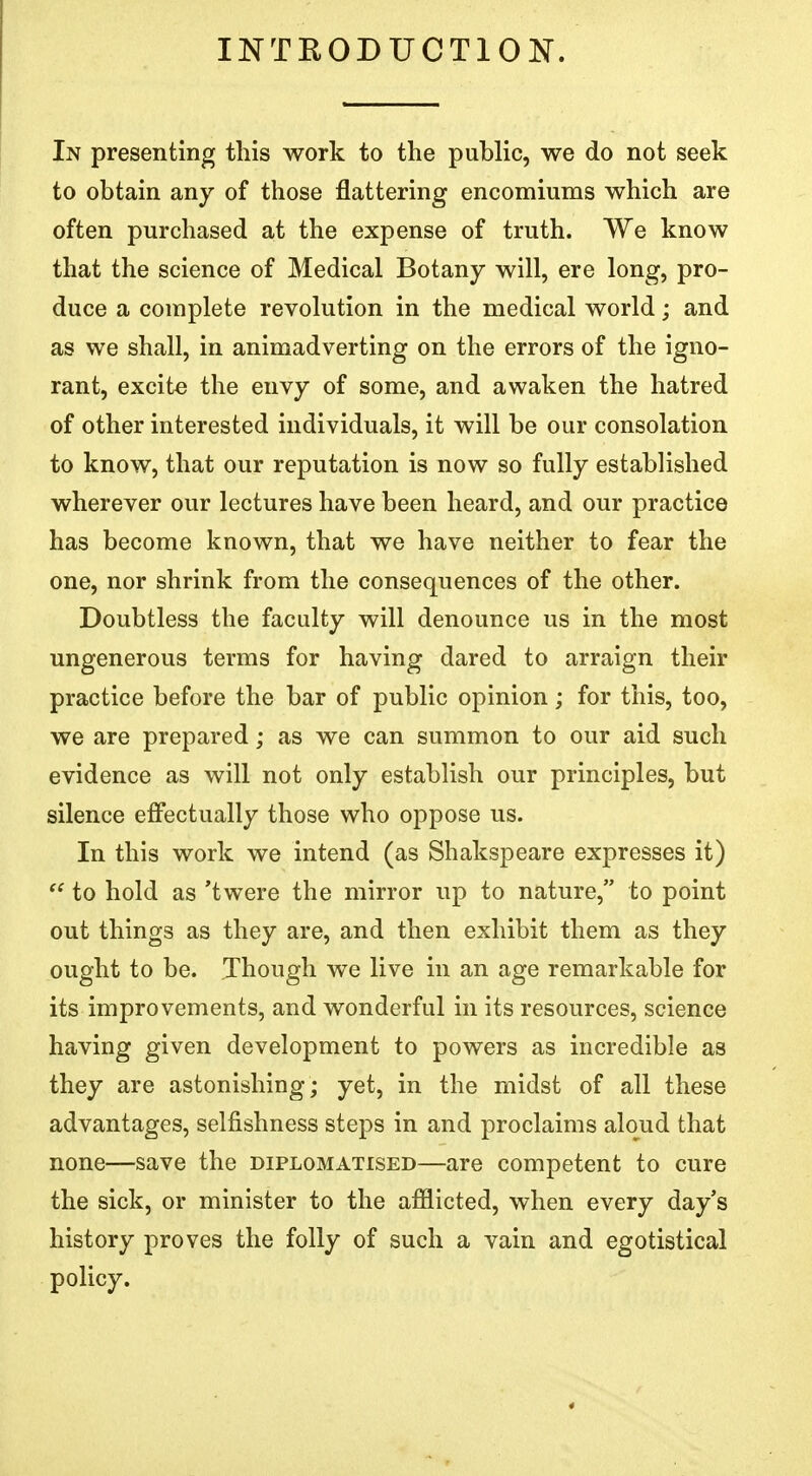 INTRODUCTION. In presenting this work to the public, we do not seek to obtain any of those flattering encomiums which are often purchased at the expense of truth. We know that the science of Medical Botany will, ere long, pro- duce a complete revolution in the medical world; and as we shall, in animadverting on the errors of the igno- rant, excite the envy of some, and awaken the hatred of other interested individuals, it will be our consolation to know, that our reputation is now so fully established wherever our lectures have been heard, and our practice has become known, that we have neither to fear the one, nor shrink from the consequences of the other. Doubtless the faculty will denounce us in the most ungenerous terms for having dared to arraign their practice before the bar of public opinion; for this, too, we are prepared; as we can summon to our aid such evidence as will not only establish our principles, but silence effectually those who oppose us. In this work we intend (as Shakspeare expresses it)  to hold as 'twere the mirror up to nature, to point out things as they are, and then exhibit them as they ought to be. Though we live in an age remarkable for its improvements, and wonderful in its resources, science having given development to powers as incredible as they are astonishing; yet, in the midst of all these advantages, selfishness steps in and proclaims aloud that none—save the diplomatised—are competent to cure the sick, or minister to the afflicted, when every day's history proves the folly of such a vain and egotistical policy.