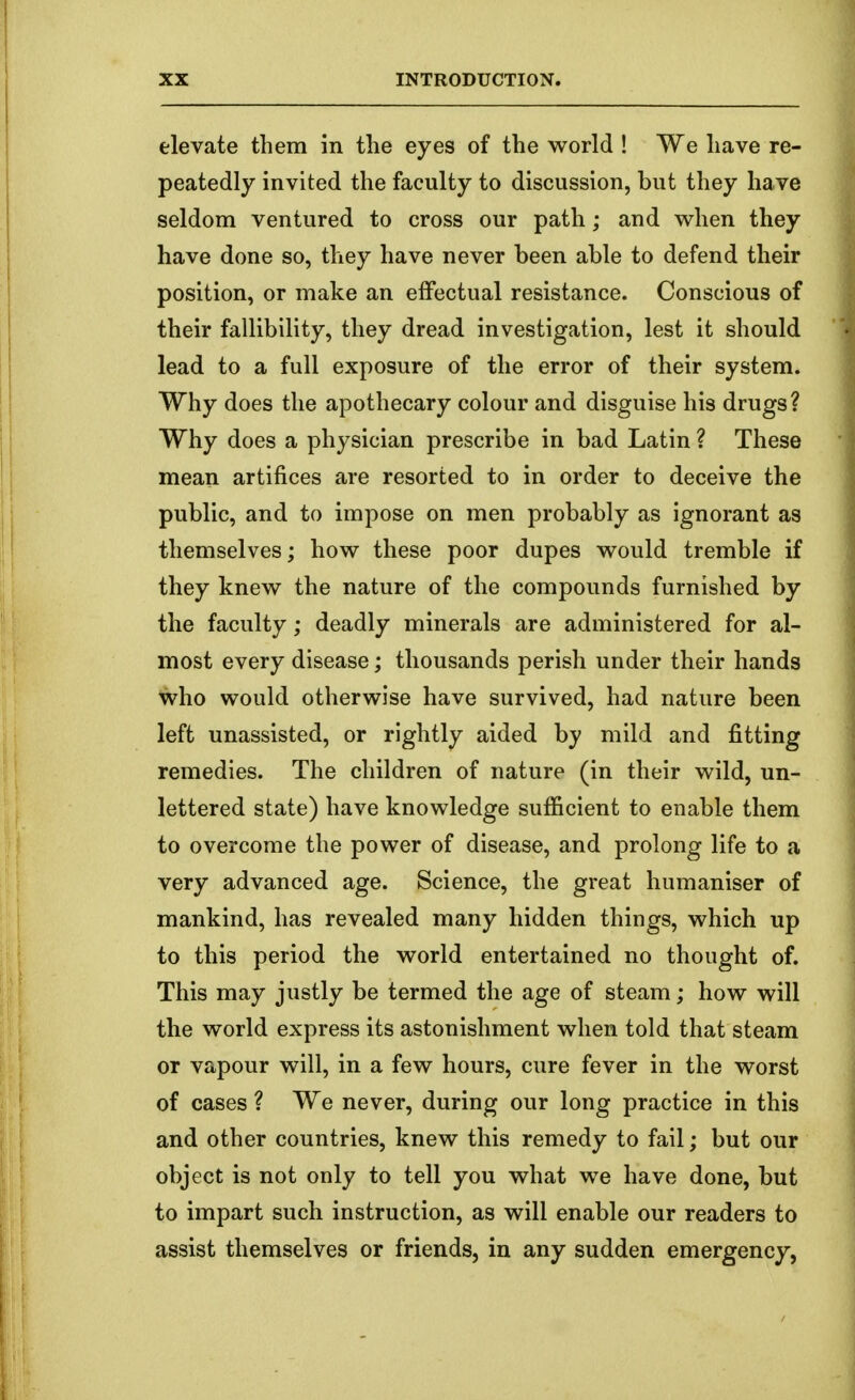 elevate them in the eyes of the world ! We have re- peatedly invited the faculty to discussion, but they have seldom ventured to cross our path; and when they have done so, they have never been able to defend their position, or make an effectual resistance. Conscious of their fallibility, they dread investigation, lest it should lead to a full exposure of the error of their system. Why does the apothecary colour and disguise his drugs? Why does a physician prescribe in bad Latin ? These mean artifices are resorted to in order to deceive the public, and to impose on men probably as ignorant as themselves; how these poor dupes would tremble if they knew the nature of the compounds furnished by the faculty; deadly minerals are administered for al- most every disease; thousands perish under their hands who would otherwise have survived, had nature been left unassisted, or rightly aided by mild and fitting remedies. The children of nature (in their wild, un- lettered state) have knowledge sufficient to enable them to overcome the power of disease, and prolong life to a very advanced age. Science, the great humaniser of mankind, has revealed many hidden things, which up to this period the world entertained no thought of. This may justly be termed the age of steam; how will the world express its astonishment when told that steam or vapour will, in a few hours, cure fever in the worst of cases ? We never, during our long practice in this and other countries, knew this remedy to fail; but our object is not only to tell you what we have done, but to impart such instruction, as will enable our readers to assist themselves or friends, in any sudden emergency,