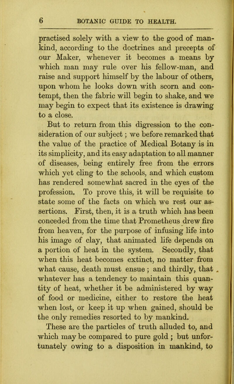practised solely with a view to the good of man- kind, according to the doctrines and precepts of our Maker, whenever it becomes a means by which man may rule over his fellow-man, and raise and support himself by the labour of others, upon whom he looks down with scorn and con- tempt, then the fabric will begin to shake, and we may begin to expect that its existence is drawing to a close. But to return from this digression to the con- sideration of our subject; we before remarked that the value of the practice of Medical Botany is in its simplicity, and its easy adaptation to all manner of diseases, being entirely free from the errors which yet cling to the schools, and which custom has rendered somewhat sacred in the eyes of the profession. To prove this, it will be requisite to state some of the facts on which we rest our as- sertions. First, then, it is a truth which has been conceded from the tune that Prometheus drew fire from heaven, for the purpose of infusing life into his image of clay, that animated life depends on a portion of heat in the system. Secondly, that when this heat becomes extinct, no matter from what cause, death must ensue; and thirdly, that , whatever has a tendency to maintain this quan- tity of heat, whether it be administered by way of food or medicine, either to restore the heat when lost, or keep it up when gained, should be the only remedies resorted to by mankind. These are the particles of truth alluded to, and which may be compared to pure gold ; but unfor- tunately owing to a disposition in mankind, to