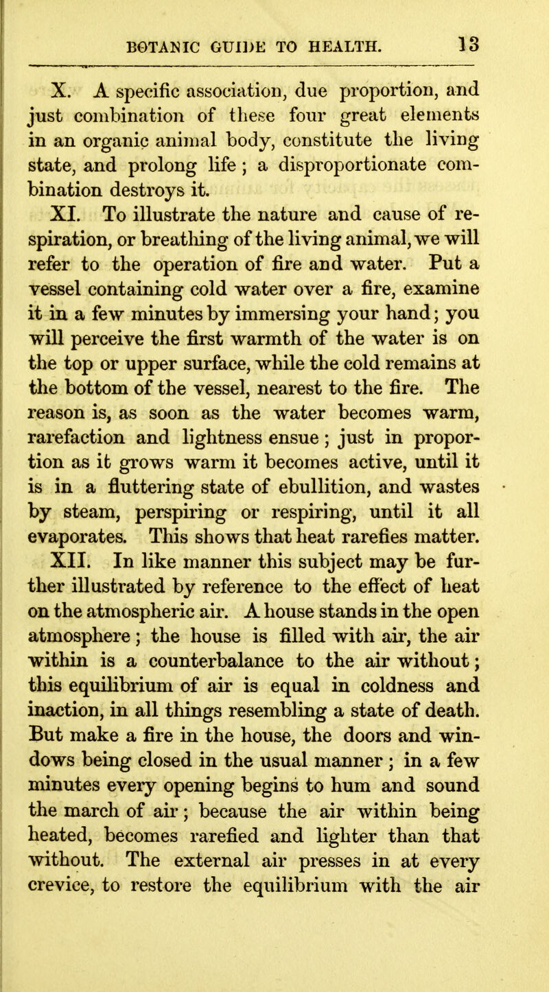 X. A specific association, due proportion, and just combination of these four great elements in an organic animal body, constitute the living state, and prolong life ; a disproportionate com- bination destroys it. XI. To illustrate the nature and cause of re- spiration, or breatliing of the living animal, we will refer to the operation of fire and water. Put a vessel containing cold water over a fire, examine it in a few minutes by immersing your hand; you will perceive the first warmth of the water is on the top or upper surface, while the cold remains at the bottom of the vessel, nearest to the fire. The reason is, as soon as the water becomes warm, rarefaction and lightness ensue; just in propor- tion as it grows warm it becomes active, until it is in a fluttering state of ebullition, and wastes by steam, perspiiing or respiring, until it all evaporates. This shows that heat rarefies matter. XII. In like manner this subject may be fur- ther illustrated by reference to the effect of heat on the atmospheric air. A house stands in the open atmosphere ; the house is filled with air, the air within is a counterbalance to the air without; this equilibrium of air is equal in coldness and inaction, in all things resembling a state of death. But make a fire in the house, the doors and win- dows being closed in the usual manner ; in a few minutes every opening begins to hum and sound the march of aii-; because the air within being heated, becomes rarefied and lighter than that without. The external air presses in at every crevice, to restore the equilibrium with the air