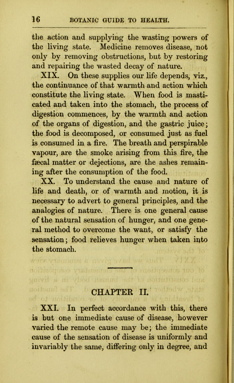 tlie action and supplying the wasting powers of the living state. Medicine removes disease, not only by removing obstructions, but by restoring and repairing the wasted decay of nature. XIX. On these supplies our life depends, viz., the continuance of that warmth and action which constitute the living state. When food is masti- cated and taken into the stomach, the process of digestion commences, by the warmth and action of the organs of digestion, and the gastric juice; the food is decomposed, or consumed just as fuel is consumed in a fire. The breath and perspirable vapour, are the smoke arising from this fire, the faecal matter or dejections, are the ashes remain- ing after the consumption of the food. XX. To understand the cause and nature of life and death, or of warmth and motion, it is necessary to advert to general principles, and the analogies of nature. There is one general cause of the natural sensation of hunger, and one gene- ral method to overcome the want, or satisfy the sensation; food relieves hunger when taken into the stomach. CHAPTER II. XXI. In perfect accordance with this, there is but one immediate cause of disease, however varied the remote cause may be; the immediate cause of the sensation of disease is uniformly and invariably the same, differing only in degree, and