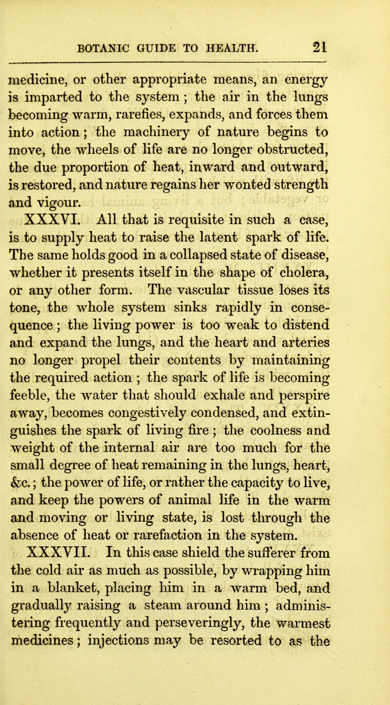 medicine, or other appropriate means, an energy is imparted to the system ; the air in the lungs becoming warm, rarefies, expands, and forces them into action; the machinery of nature begins to move, the wheels of life are no longer obstructed, the due proportion of heat, inward and outward, is restored, and nature regains her wonted strength and vigour. XXXVI. All that is requisite in such a case, is to supply heat to raise the latent spark of life. The same holds good in a collapsed state of disease, whether it presents itself in the shape of cholera, or any other form. The vascular tissue loses its tone, the whole system sinks rapidly in conse- quence ; the living power is too weak to distend and expand the lungs, and the heart and arteries no longer propel their contents by maintaining the required action ; the spark of life is becoming feeble, the water that should exhale and perspire away, becomes congestively condensed, and extin- guishes the spark of living fire ; the coolness and weight of the internal air are too much for the small degree of heat remaining in the lungs, heart, &c.; the power of life, or rather the capacity to live, and keep the powers of animal life in the warm and moving or living state, is lost through the absence of heat or rarefaction in the system. XXXVII. In this case shield the sufferer from the cold air as much as possible, by wrapping him in a blanket, placing liim in a warm bed, and gradually raising a steam around him ; adminis- tering frequently and perseveringly, the warmest rhedicines; injections may be resorted to as the