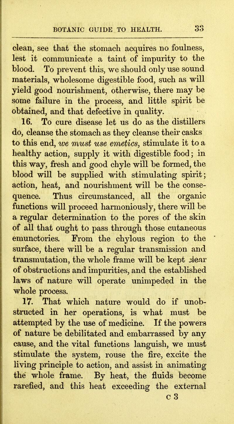 dean, see that the stomacli acquires no foulness, lest it communicate a taint of impurity to the blood. To prevent this, we should only use sound materials, wholesome digestible food, such as will yield good nourishment, otherwise, there may be some failure in the process, and little spirit be obtained, and that defective in quality. 16. To cure disease let us do as the distillers do, cleanse the stomach as they cleanse their casks to this end, we must use emetics, stimulate it to a healthy action, supply it with digestible food; in this way, fresh and good chyle will be formed, the blood will be supplied with stimulating spirit; action, heat, and nourishment will be the conse- quence. Thus circumstanced, all the organic functions will proceed harmoniously, there will be a regular determination to the pores of the skin of all that ought to pass through those cutaneous emunctories. From the chylous region to the surface, there will be a regular transmission and transmutation, the whole frame will be kept ^iear of obstructions and impurities, and the established laws of nature will operate unimpeded in the whole process. 17. That which nature would do if unob- structed in her operations, is what must be attempted by the use of medicine. If the powers of nature be debilitated and embarrassed by any cause, and the vital functions languish, we must stimulate the system, rouse the fire, excite the living principle to action, and assist in animating the whole frame. By heat, the fluids become rarefied, and this heat exceeding the external