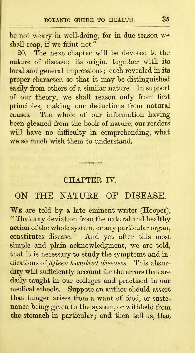 be not weary in well-doing, for in due season we shall reap, if we faint not/' 20. The next chapter will be devoted to the nature of disease; its origin, together with its local and general impressions; each revealed in its proper character, so that it may be distinguished easily from others of a similar nature. In support of our theory, we shall reason only from first principles, making our deductions from natural causes. The whole of our information having been gleaned from the book of nature, our readers will have no difficulty in comprehending, what we so much wish them to understand. CHAPTER IV. ON THE NATURE OF DISEASE. We are told by a late eminent writer (Hooper),  That any deviation from the natural and healthy action of the whole system, or any particular organ, constitutes disease. And yet after this most simple and plain acknowledgment, we are told, that it is necessary to study the symptoms and in- dications oi fifteen hundred diseases. This absur- dity will sufficiently account for the errors that are daily taught in our colleges and practised in our medical schools. Suppose an author should assert that hunger arises from a want of food, or suste- nance being given to the system, or withheld from the stomach in particular; and then tell us, that
