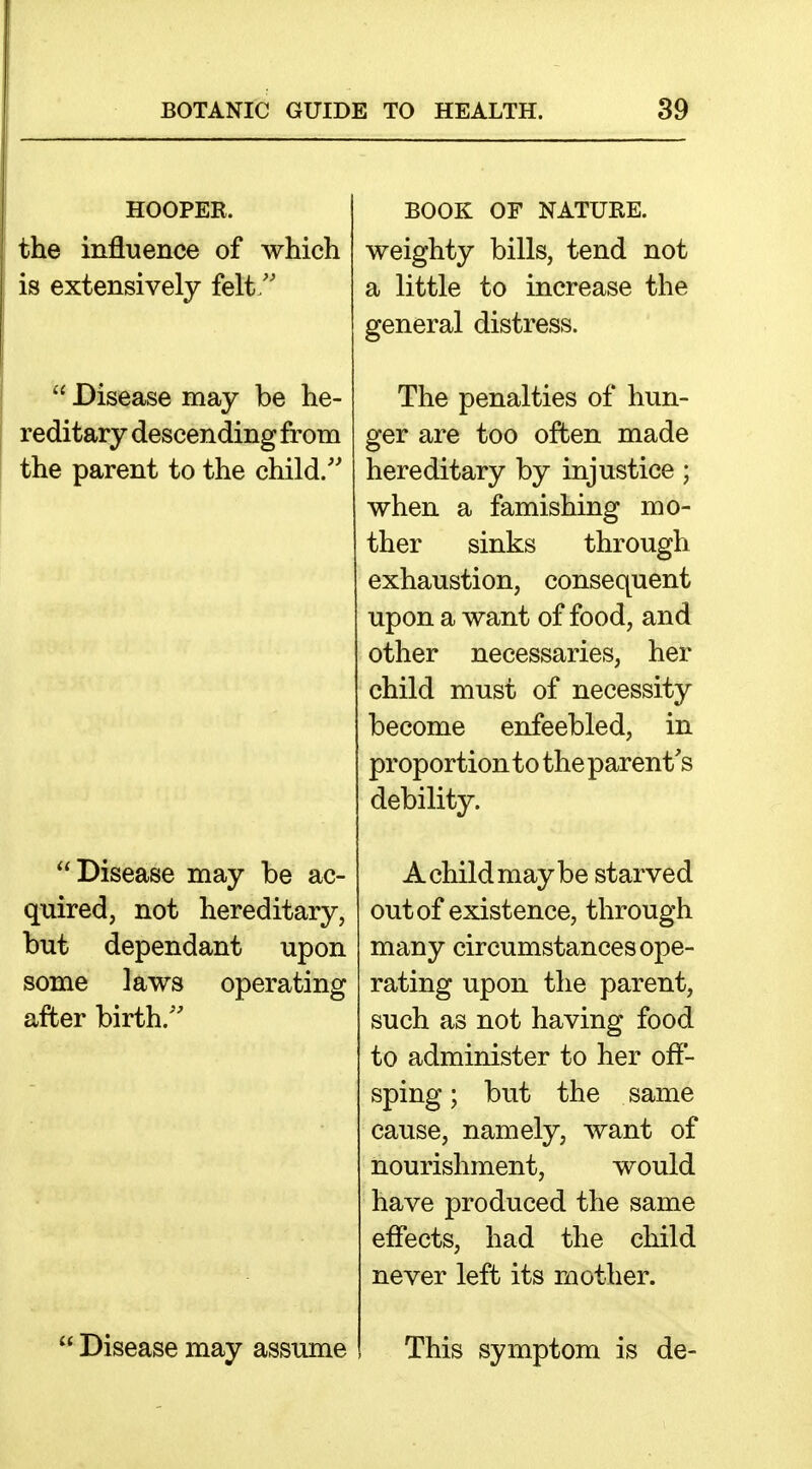 HOOPER. the influence of which is extensively felt/'  Disease may be he- reditary descending from the parent to the child.'' Disease may be ac- quired, not hereditary, but dependant upon some laws operating after birth.'' Disease may assume BOOK OF NATURE. weighty bills, tend not a little to increase the general distress. The penalties of hun- ger are too often made hereditary by injustice ; when a famishing mo- ther sinks through exhaustion, consequent upon a want of food, and other necessaries, her child must of necessity become enfeebled, in proportion to the parent's debility. A child maybe starved out of existence, through many circumstances ope- rating upon the parent, such as not having food to administer to her off- sping; but the same cause, namely, want of nourishment, would have produced the same effects, had the child never left its mother. This symptom is de-