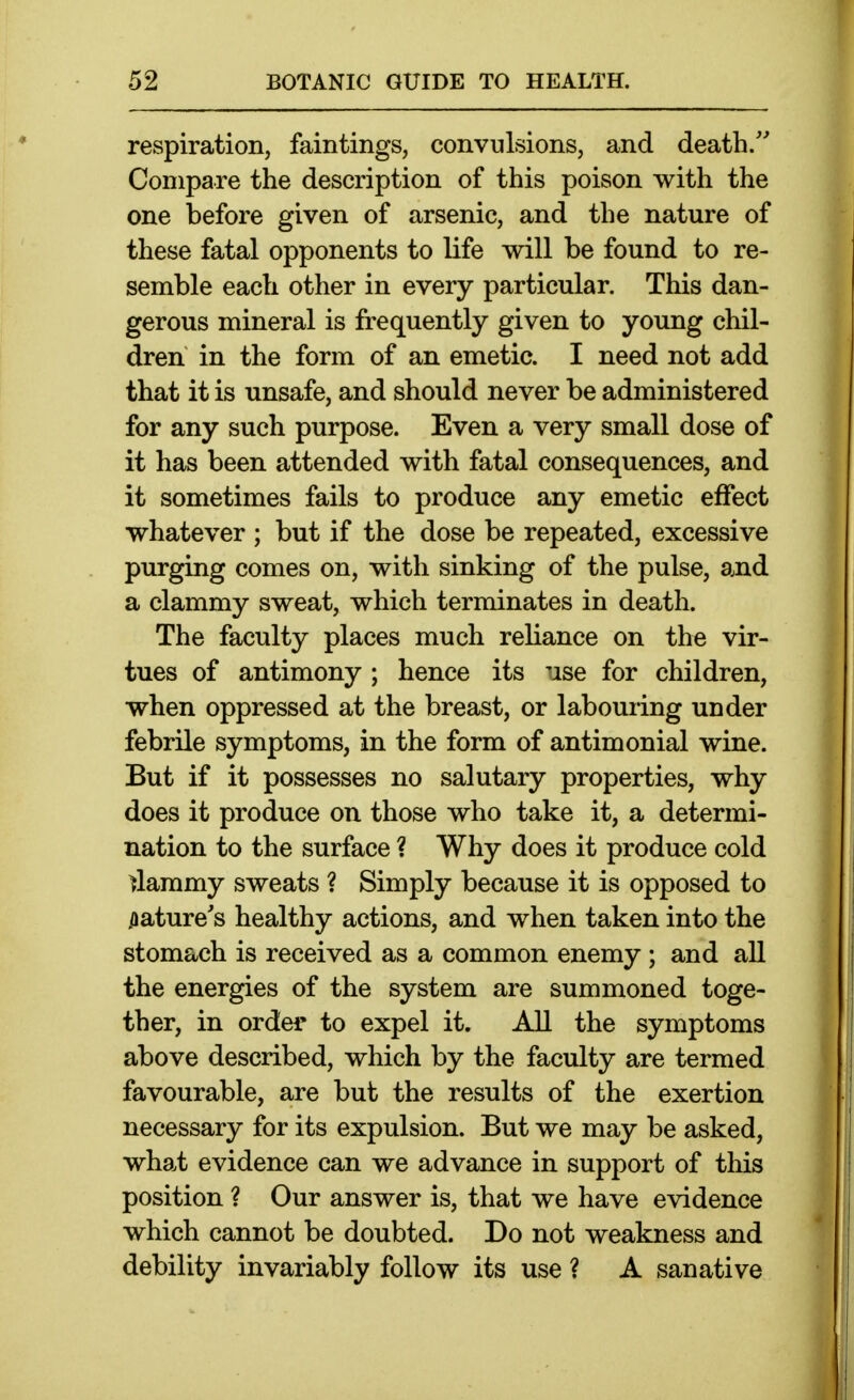 respiration, faintings, convulsions, and death/' Compare the description of this poison with the one before given of arsenic, and the nature of these fatal opponents to life will be found to re- semble each other in every particular. This dan- gerous mineral is frequently given to young chil- dren in the form of an emetic. I need not add that it is unsafe, and should never be administered for any such purpose. Even a very small dose of it has been attended with fatal consequences, and it sometimes fails to produce any emetic effect whatever ; but if the dose be repeated, excessive purging comes on, with sinking of the pulse, and a clammy sweat, which terminates in death. The faculty places much reliance on the vir- tues of antimony ; hence its 'ise for children, when oppressed at the breast, or labouring under febrile symptoms, in the form of antimonial wine. But if it possesses no salutary properties, why does it produce on those who take it, a determi- nation to the surface ? Why does it produce cold clammy sweats ? Simply because it is opposed to .aature's healthy actions, and when taken into the stomach is received as a common enemy ; and all the energies of the system are summoned toge- ther, in order to expel it. All the symptoms above described, which by the faculty are termed favourable, are but the results of the exertion necessary for its expulsion. But we may be asked, what evidence can we advance in support of this position ? Our answer is, that we have evidence which cannot be doubted. Do not weakness and debility invariably follow its use ? A sanative