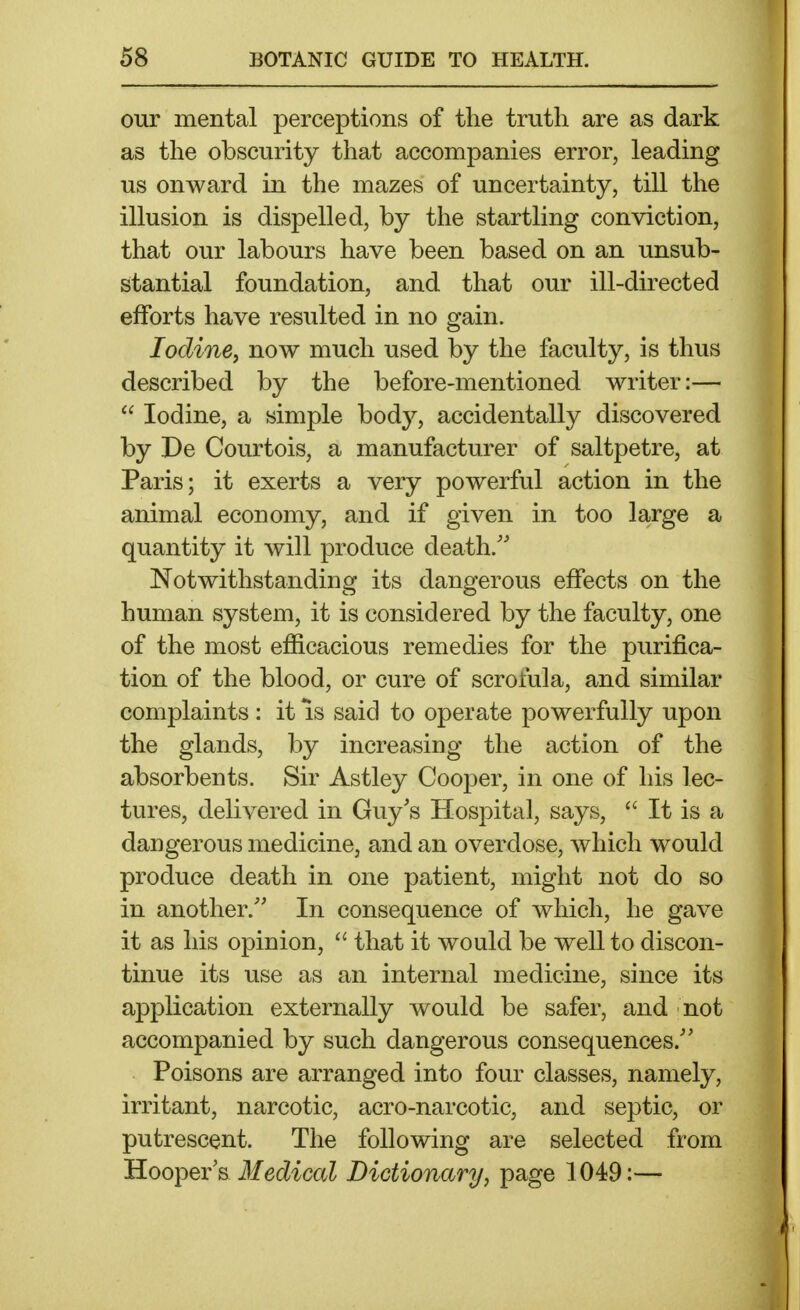 our mental perceptions of the truth are as dark as the obscurity that accompanies error, leading us onward in the mazes of uncertainty, till the illusion is dispelled, by the startling conviction, that our labours have been based on an unsub- stantial foundation, and that our ill-directed efforts have resulted in no gain. Iodine^ now much used by the faculty, is thus described by the before-mentioned writer:—  Iodine, a simple body, accidentally discovered by De Courtois, a manufacturer of saltpetre, at Paris; it exerts a very powerful action in the animal economy, and if given in too large a quantity it will produce death.'' Notwithstanding its dangerous effects on the human system, it is considered by the faculty, one of the most efficacious remedies for the purifica- tion of the blood, or cure of scrofula, and similar complaints: it is said to operate powerfully upon the glands, by increasing the action of the absorbents. Sir Astley Cooper, in one of his lec- tures, delivered in Guy's Hospital, says,  It is a dangerous medicine, and an overdose, which would produce death in one patient, might not do so in another. In consequence of which, he gave it as his opinion,  that it would be well to discon- tinue its use as an internal medicine, since its application externally would be safer, and not accompanied by such dangerous consequences. Poisons are arranged into four classes, namely, irritant, narcotic, acro-narcotic, and septic, or putrescent. The following are selected from lELooYieYB Medical Dictionary, page 1049:—