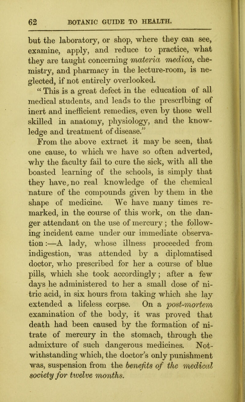 but the laboratory, or shop, where they can see, examine, apply, and reduce to practice, what they are taught concerning materia medica, che- mistry, and pharmacy in the lecture-room, is ne- glected, if not entirely overlooked.  This is a great defect in the education of all medical students, and leads to the prescribing of inert and inefficient remedies, even by those well skilled in anatomy, physiology, and the know- ledge and treatment of disease.'' From the above extract it may be seen, that one cause, to which we have so often adverted, why the faculty fail to cure the sick, with all the boasted learning of the schools, is simply that they have,, no real knowledge of the chemical nature of the compounds given by them in the shape of medicine. We have many times re- marked, in the course of this work, on the dan- ger attendant on the use of mercury ; the follow- ing incident came under our immediate observa- tion :—A lady, whose illness proceeded from indigestion, was attended by a diplomatised doctor, who prescribed for her a course of blue pills, which she took accordingly; after a few days he administered to her a small dose of ni- tric acid, in six hours from taking wliich she lay extended a lifeless corpse. On a post-mortem examination of the body, it was proved that death had been caused by the formation of ni- trate of mercury in the stomach, through the admixture of such dangerous medicines. Not- withstanding which, the doctor's only punishment was, suspension from the benefits of the medical society for tiuelve months.