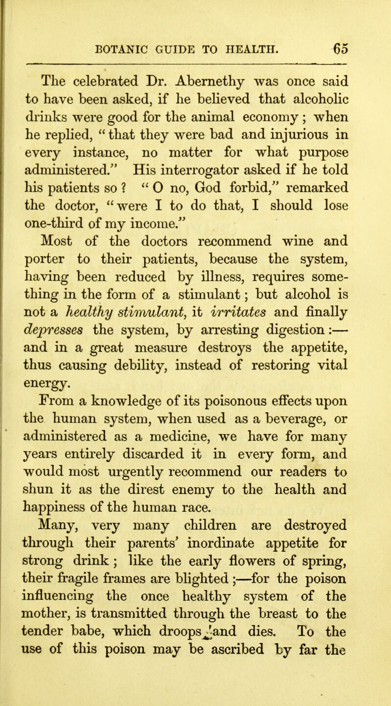 The celebrated Dr. Abernethy was once said to have been asked, if he believed that alcoholic drinks were good for the animal economy ; when he replied,  that they were bad and injurious in every instance, no matter for what purpose administered. His interrogator asked if he told his patients so ? 0 no, God forbid,'' remarked the doctor, were I to do that, I should lose one-third of my income/' Most of the doctors recommend wine and porter to their patients, because the system, having been reduced by illness, requires some- thing in the form of a stimulant; but alcohol is not a healthy stimulant, it irritates and finally depresses the system, by arresting digestion:— and in a great measure destroys the appetite, thus causing debility, instead of restoring vital energy. From a knowledge of its poisonous effects upon the human system, when used as a beverage, or administered as a medicine, we have for many years entirely discarded it in every form, and would most urgently recommend our readers to shun it as the direst enemy to the health and happiness of the human race. Many, very many children are destroyed through their parents' inordinate appetite for strong drink ; like the early flowers of spring, their fragile frames are blighted ;—for the poison influencing the once healthy system of the mother, is transmitted through the breast to the tender babe, which droopsJ^and dies. To the use of this poison may be ascribed by far the