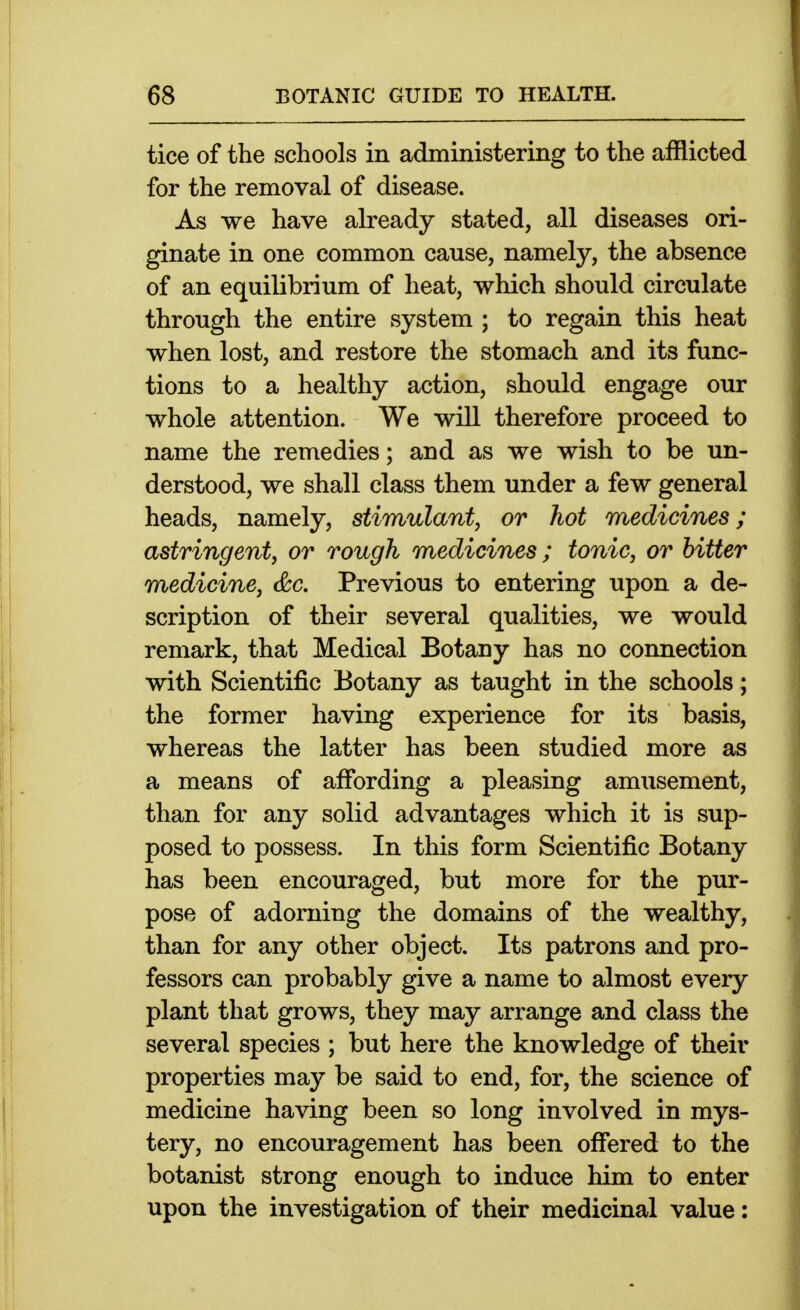 tice of the schools in administering to the afflicted for the removal of disease. As we have already stated, all diseases ori- ginate in one common cause, namely, the absence of an equilibrium of heat, which should circulate through the entire system ; to regain this heat when lost, and restore the stomach and its func- tions to a healthy action, should engage our whole attention. We will therefore proceed to name the remedies; and as we wish to be un- derstood, we shall class them under a few general heads, namely, stimulant, or hot medicines; astringent, or rough medicines ; tonic, or hitter medicine, &c. Previous to entering upon a de- scription of their several qualities, we would remark, that Medical Botany has no connection with Scientific Botany as taught in the schools; the former having experience for its basis, whereas the latter has been studied more as a means of affording a pleasing amusement, than for any solid advantages which it is sup- posed to possess. In this form Scientific Botany has been encouraged, but more for the pur- pose of adorning the domains of the wealthy, than for any other object. Its patrons and pro- fessors can probably give a name to almost every plant that grows, they may arrange and class the several species ; but here the knowledge of their properties may be said to end, for, the science of medicine having been so long involved in mys- tery, no encouragement has been offered to the botanist strong enough to induce him to enter upon the investigation of their medicinal value: