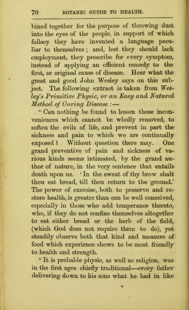 bined together for the purpose of throwing dust into the eyes of the people, in support of which fallacy they have invented a language pecu- liar to themselves ; and, lest they should lack employment, they prescribe for every symptom, instead of applying an efficient remedy to the first, or original cause of disease. Hear what the great and good John Wesley says on this sub- ject. The following extract is taken from Wes- ley's Primitive Physic, or an Easy and Natural Method of Curing Disease :—  Can nothing be found to lessen those incon- veniences which cannot be wholly removed, to soften the evils of life, and prevent in part the sickness and pain to which we are continually exposed ? Without question there may. One grand preventive of pain and sickness of va- rious kinds seems intimated, by the grand au- thor of nature, in the very sentence that entails death upon us. ' In the sweat of thy brow shalt thou eat bread, till thou return to the ground. The power of exercise, both to preserve and re- store health, is greater than can be well conceived, especially in those who add temperance thereto, who, if they do not confine themselves altogether to eat either bread or the herb of the field, (which God does not require them to do), yet steadily observe both that kind and measure of food which experience shows to be most friendly to health and strength.  It is probable physic, as well as religion, was in the first ages chiefly traditional—every father delivering down to his sons what he had in like