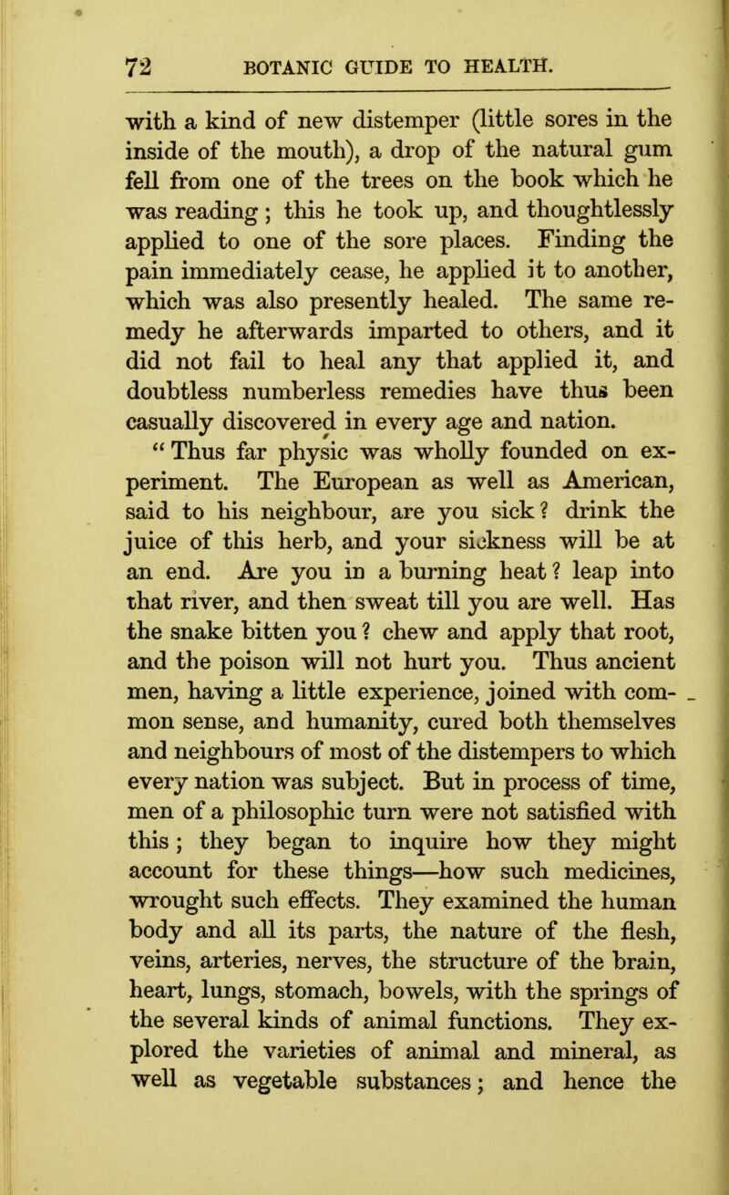 with a kind of new distemper (little sores in the inside of the mouth), a drop of the natural gum fell from one of the trees on the book which he was reading; this he took up, and thoughtlessly- applied to one of the sore places. Finding the pain immediately cease, he applied it to another, which was also presently healed. The same re- medy he afterwards imparted to others, and it did not fail to heal any that applied it, and doubtless numberless remedies have thus been casually discovered in every age and nation.  Thus far physic was wholly founded on ex- periment. The European as well as American, said to his neighbour, are you sick? drink the juice of this herb, and your sickness will be at an end. Are you in a burning heat ? leap into that river, and then sweat till you are well. Has the snake bitten you ? chew and apply that root, and the poison will not hurt you. Thus ancient men, having a little experience, joined with com- _ mon sense, and humanity, cured both themselves and neighbours of most of the distempers to which every nation was subject. But in process of time, men of a philosophic turn were not satisfied with this; they began to inquire how they might account for these things—how such medicines, wrought such effects. They examined the human body and all its parts, the nature of the flesh, veins, arteries, nerves, the structure of the brain, heart, lungs, stomach, bowels, with the springs of the several kinds of animal functions. They ex- plored the varieties of animal and mineral, as well as vegetable substances; and hence the