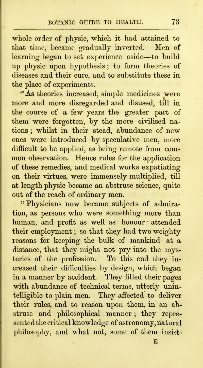 whole order of physic, which it had attained to that time, became gTadually inverted. Men of learning began to set experience aside—to build up physic upon hypothesis; to form theories of diseases and their cure, and to substitute these in the place of experiments, *'As theories increased, simple medicines were more and more disregarded and disused, till m the course of a few years the greater part of them were forgotten, by the more civilised na- tions ; whilst in their stead, abundance of new ones were introduced by speculative men, more difficult to be applied, as being remote from com- mon observation. Hence rules for the application of these remedies, and medical works expatiating on their virtues, were immensely multiplied, till at length physic became an abstruse science, quite out of the reach of ordinary men.  Physicians now became subjects of admira- tion, as persons who were something more than human, and profit as well as honour attended their employment; so that they had two weighty reasons for keeping the bulk of mankind at a distance, that they might not pry into the mys- teries of the profession. To this end they in- creased their difficulties by design, which began in a manner by accident. They filled their pages with abundance of technical terms, utterly unin- telligible to plain men. They affected to deliver their rules, and to reason upon them, in an ab- struse and philosophical manner; they repre- sented the critical knowledge of astron omy, natural philosophy, and what not, some of them insist- E