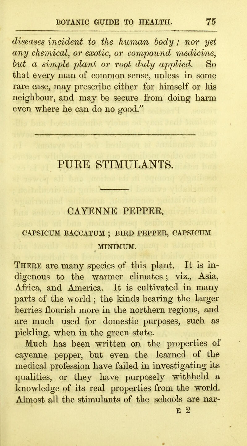 diseases incident to the human body; nor yet any chemical, or exotic, or compound medicine, hut a simple plant or root duly applied. So that every man of common sense, unless in some rare case, may prescribe either for himself or liis neighbour, and may be secure from doing harm even where he can do no good. PURE STIMULANTS. CAYENNE PEPPER. CAPSICUM BACCATUM ; BIRD PEPPER, CAPSICUM MINIMUM. There are many species of tliis plant. It is in- digenous to the warmer climates; viz., Asia, Africa, and America. It is cultivated in many parts of the world ; the kinds bearing the larger berries flourish more in the northern regions, and are much used for domestic purposes, such as pickling, when in the green state. Much has been written on the properties of cayenne pepper, but even the learned of the medical profession have failed in investigating its qualities, or they have purposely withheld a knowledge of its real properties from the world. Almost all the stimulants of the schools are nar- E 2