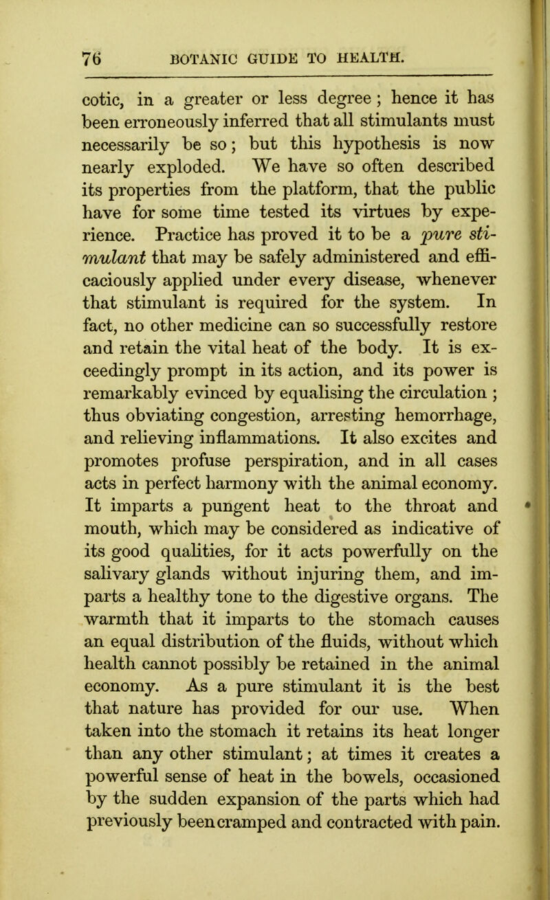 cotic, in a greater or less degree ; hence it has been erroneously inferred that all stimulants must necessarily be so; but this hypothesis is now nearly exploded. We have so often described its properties from the platform, that the public have for some time tested its virtues by expe- rience. Practice has proved it to be a jpure sti- mulant that may be safely administered and effi- caciously applied under every disease, whenever that stimulant is required for the system. In fact, no other medicine can so successfully restore and retain the vital heat of the body. It is ex- ceedingly prompt in its action, and its power is remarkably evinced by equalising the circulation ; thus obviating congestion, arresting hemorrhage, and relieving inflammations. It also excites and promotes profuse perspiration, and in all cases acts in perfect harmony with the animal economy. It imparts a pungent heat to the throat and mouth, which may be considered as indicative of its good qualities, for it acts powerfully on the salivary glands without injuring them, and im- parts a healthy tone to the digestive organs. The warmth that it imparts to the stomach causes an equal distribution of the fluids, without which health cannot possibly be retained in the animal economy. As a pure stimulant it is the best that nature has provided for our use. When taken into the stomach it retains its heat longer than any other stimulant; at times it creates a powerful sense of heat in the bowels, occasioned by the sudden expansion of the parts which had previously been cramped and contracted with pain.