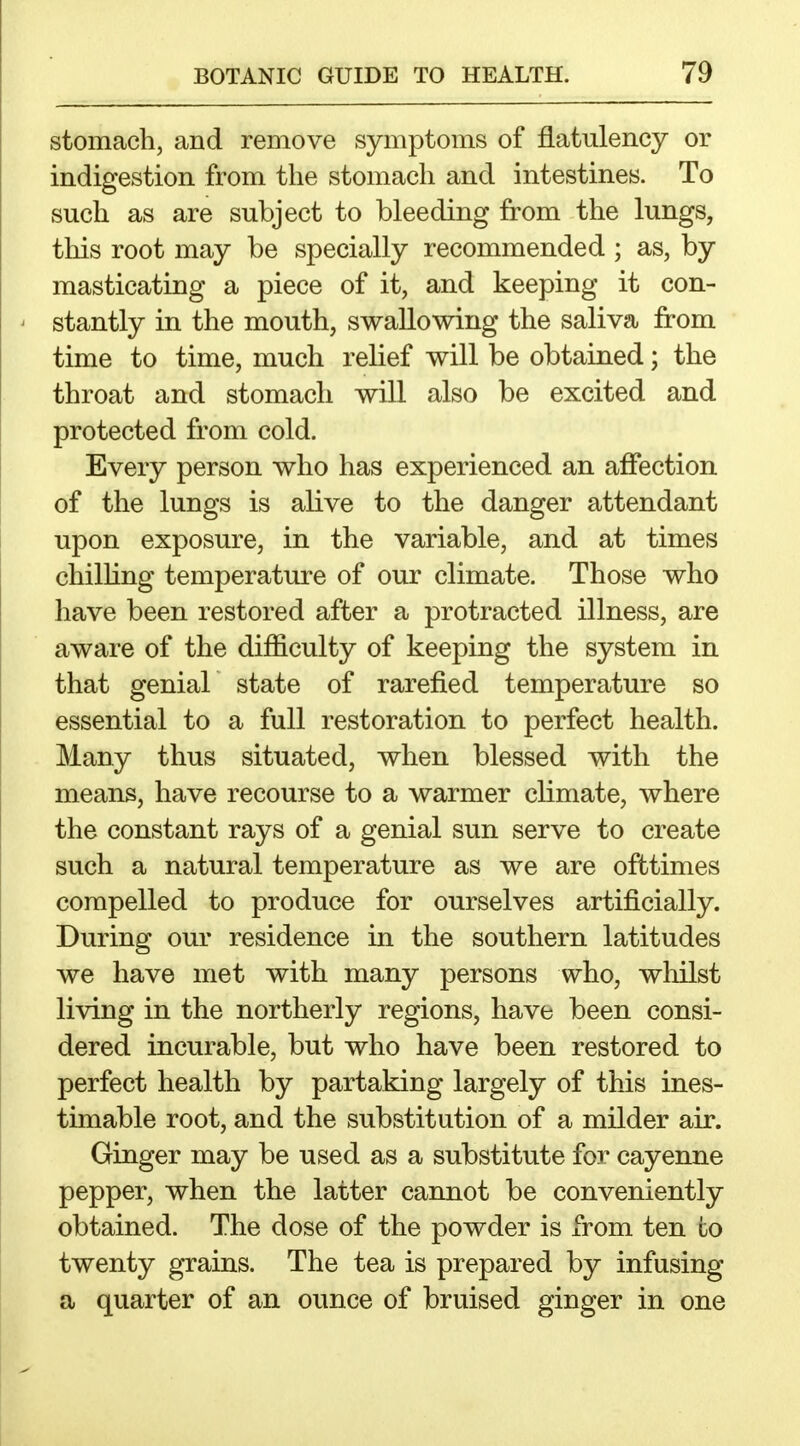 stomach, and remove symptoms of flatulency or indigestion from the stomach and intestines. To such as are subject to bleeding from the lungs, tliis root may be specially recommended ; as, by masticating a piece of it, and keeping it con- stantly in the mouth, swallowing the saliva from time to time, much relief will be obtained; the throat and stomach will also be excited and protected from cold. Every person who has experienced an affection of the lungs is alive to the danger attendant upon exposure, in the variable, and at times chilUng temperature of our climate. Those who have been restored after a protracted illness, are aware of the difficulty of keeping the system in that genial state of rarefied temperature so essential to a full restoration to perfect health. Many thus situated, when blessed with the means, have recourse to a warmer climate, where the constant rays of a genial sun serve to create such a natural temperature as we are ofttimes compelled to produce for ourselves artificially. During our residence in the southern latitudes we have met with many persons who, whilst living in the northerly regions, have been consi- dered incurable, but who have been restored to perfect health by partaking largely of this ines- timable root, and the substitution of a milder air. Ginger may be used as a substitute for cayenne pepper, when the latter cannot be conveniently obtained. The dose of the powder is from ten to twenty grains. The tea is prepared by infusing a quarter of an ounce of bruised ginger in one