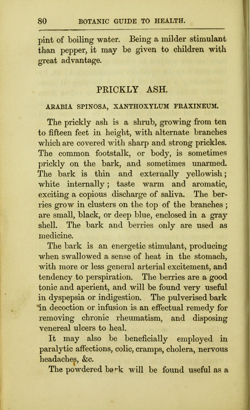 pint of boiling water. Being a milder stimulant than pepper, it may be given to children with great advantage. PRICKLY ASH. ARABIA SPINOSA, XANTHOXYLUM FRAXINEUM. The prickly ash is a shrub, growing from ten to fifteen feet in height, with alternate branches which are covered with sharp and strong prickles. The common footstalk, or body, is sometimes prickly on the bark, and sometimes unarmed. The bark is thin and externally yellowish; white internally; taste warm and aromatic, exciting a copious discharge of saliva. The ber- ries grow in clusters on the top of the branches ; are small, black, or deep blue, enclosed in a gray shell. The bark and benies only are used as medicine. The bark is an energetic stimulant, producing when swallowed a sense of heat in the stomach, with more or less general arterial excitement, and tendency to perspiration. The berries are a good tonic and aperient, and will be found very useful in dyspepsia or indigestion. The pulverised bark i.n decoction or infusion is an eifectual remedy for removing chronic rheumatism, and disposing venereal ulcers to heal. It may also be beneficially employed in paralytic afiections, colic, cramps, cholera, nervous headaches, &c. The powdered h&^k will be found useful as a