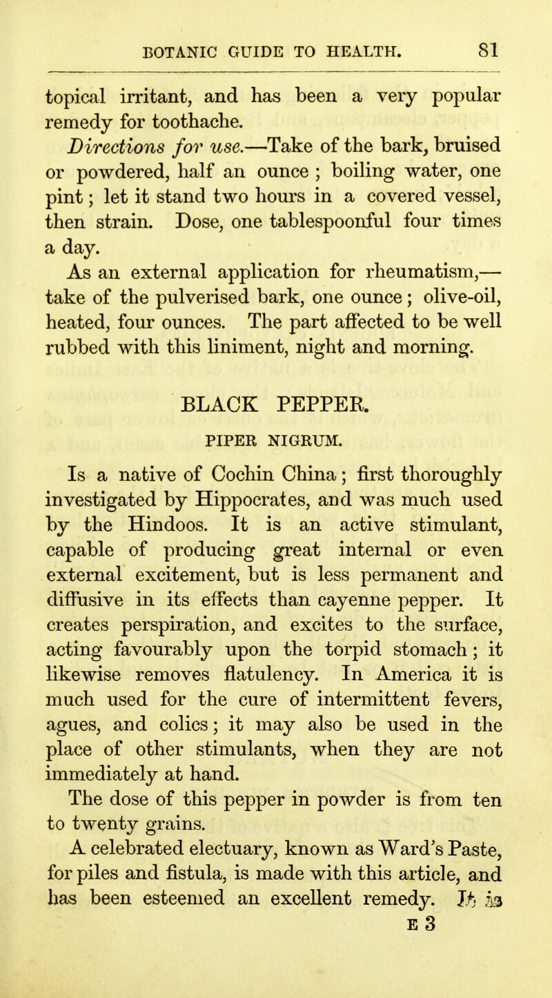 topical irritant, and has been a very popular remedy for toothache. Directions for use.—Take of the bark, bruised or powdered, half an ounce ; boiling water, one pint; let it stand two hours in a covered vessel, then strain. Dose, one tablespoonful four times a day. As an external application for rheumatism,— take of the pulverised bark, one ounce; olive-oil, heated, four ounces. The part affected to be well rubbed with this liniment, night and morning, BLACK PEPPER. PIPER NIGRUM. Is a native of Cochin China; first thoroughly investigated by Hippocrates, and was much used by the Hindoos. It is an active stimulant, capable of producing great internal or even external excitement, but is less permanent and diffusive in its effects than cayenne pepper. It creates perspiration, and excites to the surface, acting favourably upon the torpid stomach; it likewise removes flatulency. In America it is much used for the cure of intermittent fevers, agues, and colics; it may also be used in the place of other stimulants, when they are not immediately at hand. The dose of this pepper in powder is from ten to twenty grains. A celebrated electuary, known as Ward's Paste, for piles and fistula, is made with this article, and has been esteemed an excellent remedy. Jt- 13 E 3