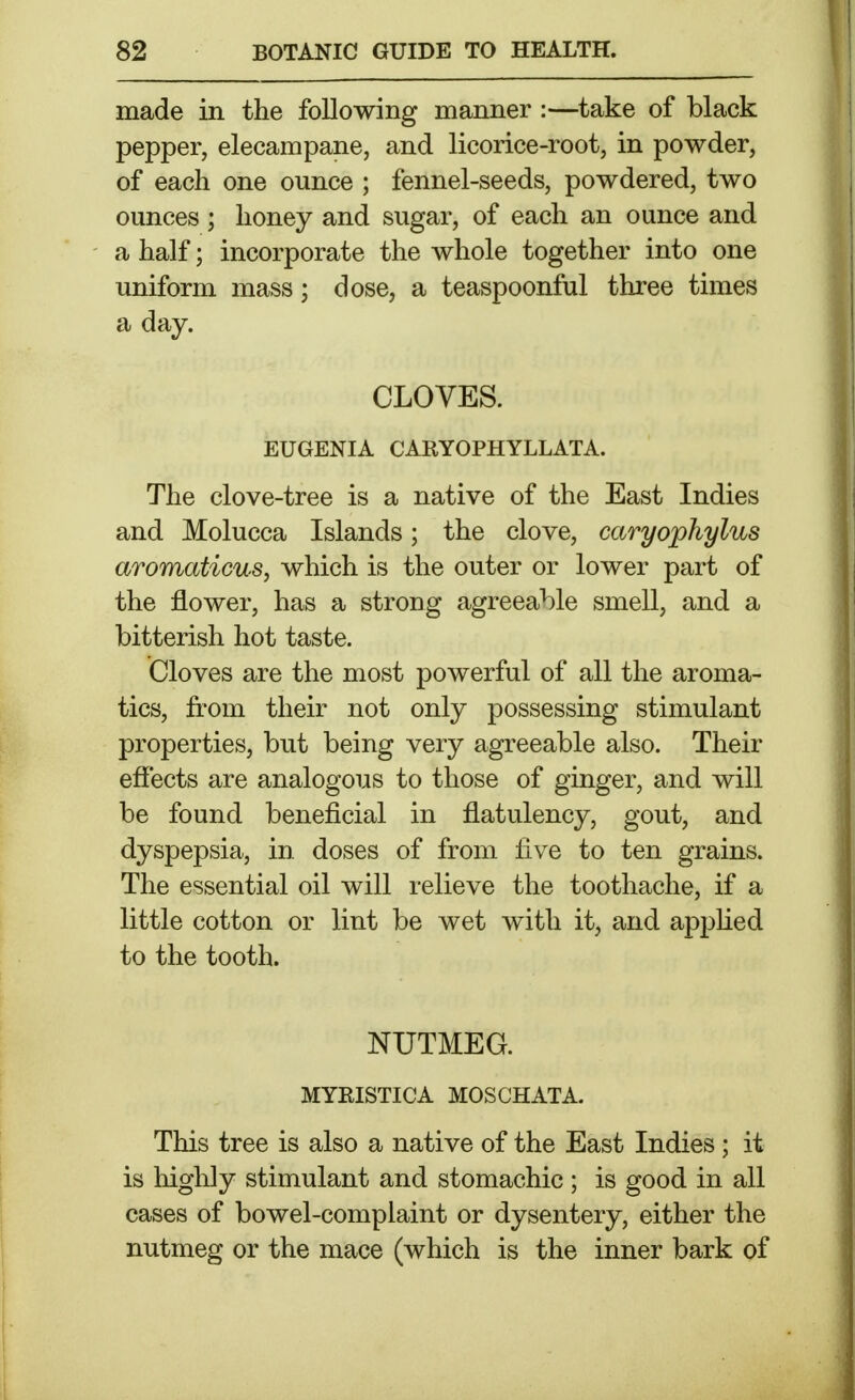 made in the following manner :—take of black pepper, elecampane, and licorice-root, in powder, of each one ounce ; fennel-seeds, powdered, two ounces ; honey and sugar, of each an ounce and a half; incorporate the whole together into one uniform mass; dose, a teaspoonful three times a day. CLOVES. EUGENIA CARYOPHYLLATA. The clove-tree is a native of the East Indies and Molucca Islands; the clove, caryophylus aromaticus, which is the outer or lower part of the flower, has a strong agreeable smell, and a bitterish hot taste. Cloves are the most powerful of all the aroma- tics, from their not only possessing stimulant properties, but being very agreeable also. Their effects are analogous to those of ginger, and will be found beneficial in flatulency, gout, and dyspepsia, in doses of from five to ten grains. The essential oil will relieve the toothache, if a little cotton or lint be wet with it, and apjjfied to the tooth. NUTMEG. MYRISTICA MOSCHATA. This tree is also a native of the East Indies ; it is higlily stimulant and stomachic; is good in all cases of bowel-complaint or dysentery, either the nutmeg or the mace (which is the inner bark of