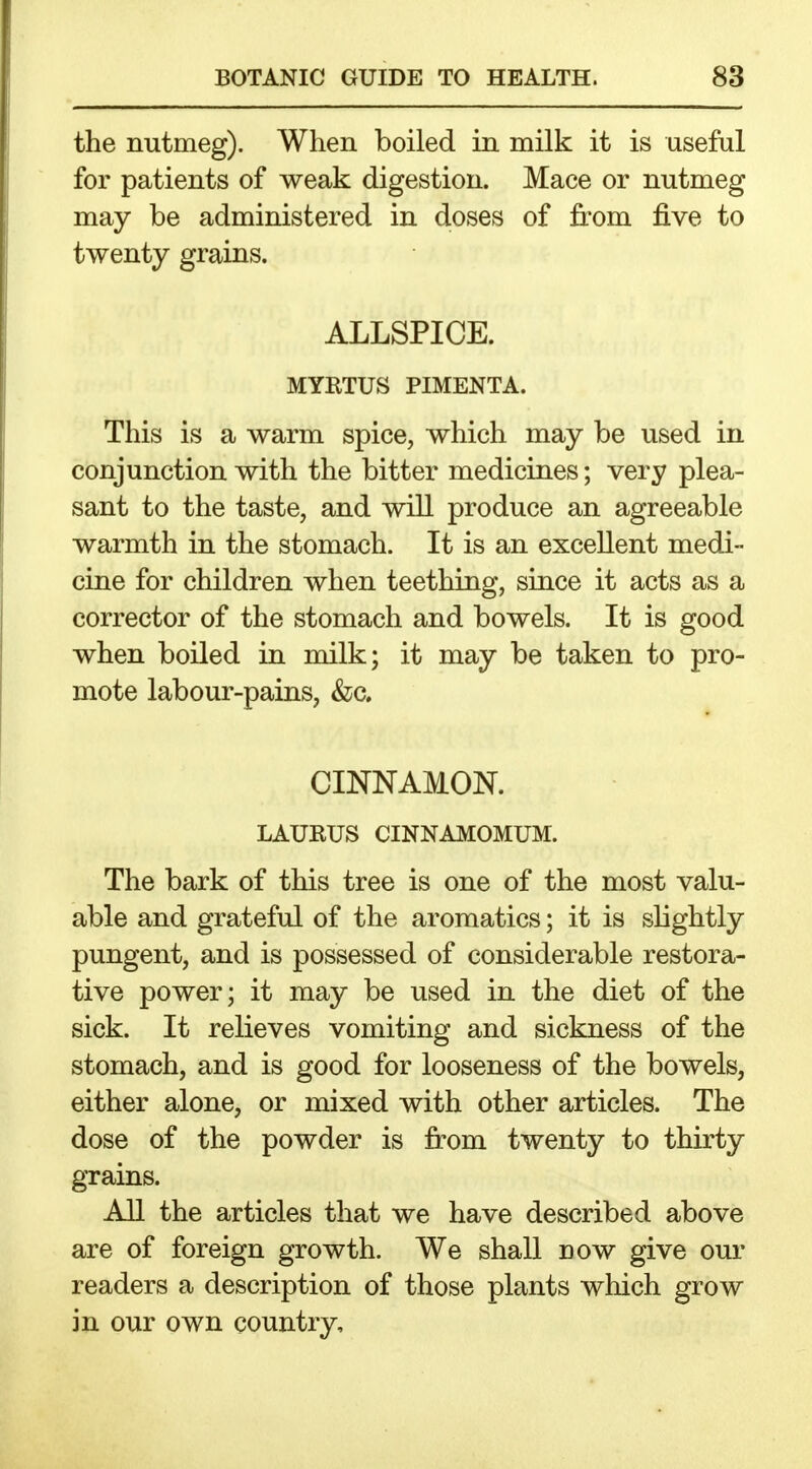 the nutmeg). When boiled in milk it is useful for patients of weak digestion. Mace or nutmeg may be administered in doses of from five to twenty grains. ALLSPICE. MYBTUS PIMENTA. This is a warm spice, which may be used in conjunction with the bitter medicines; very plea- sant to the taste, and will produce an agreeable warmth in the stomach. It is an excellent medi- cine for children when teething, since it acts as a corrector of the stomach and bowels. It is good when boiled in milk; it may be taken to pro- mote labour-pains, &;c. CINNAMON. LAURUS CINNAMOMUM. The bark of this tree is one of the most valu- able and grateful of the aroraatics; it is slightly pungent, and is possessed of considerable restora- tive power; it may be used in the diet of the sick. It relieves vomiting and sickness of the stomach, and is good for looseness of the bowels, either alone, or mixed with other articles. The dose of the powder is from twenty to thirty grains. All the articles that we have described above are of foreign growth. We shall now give our readers a description of those plants which grow in our own country.