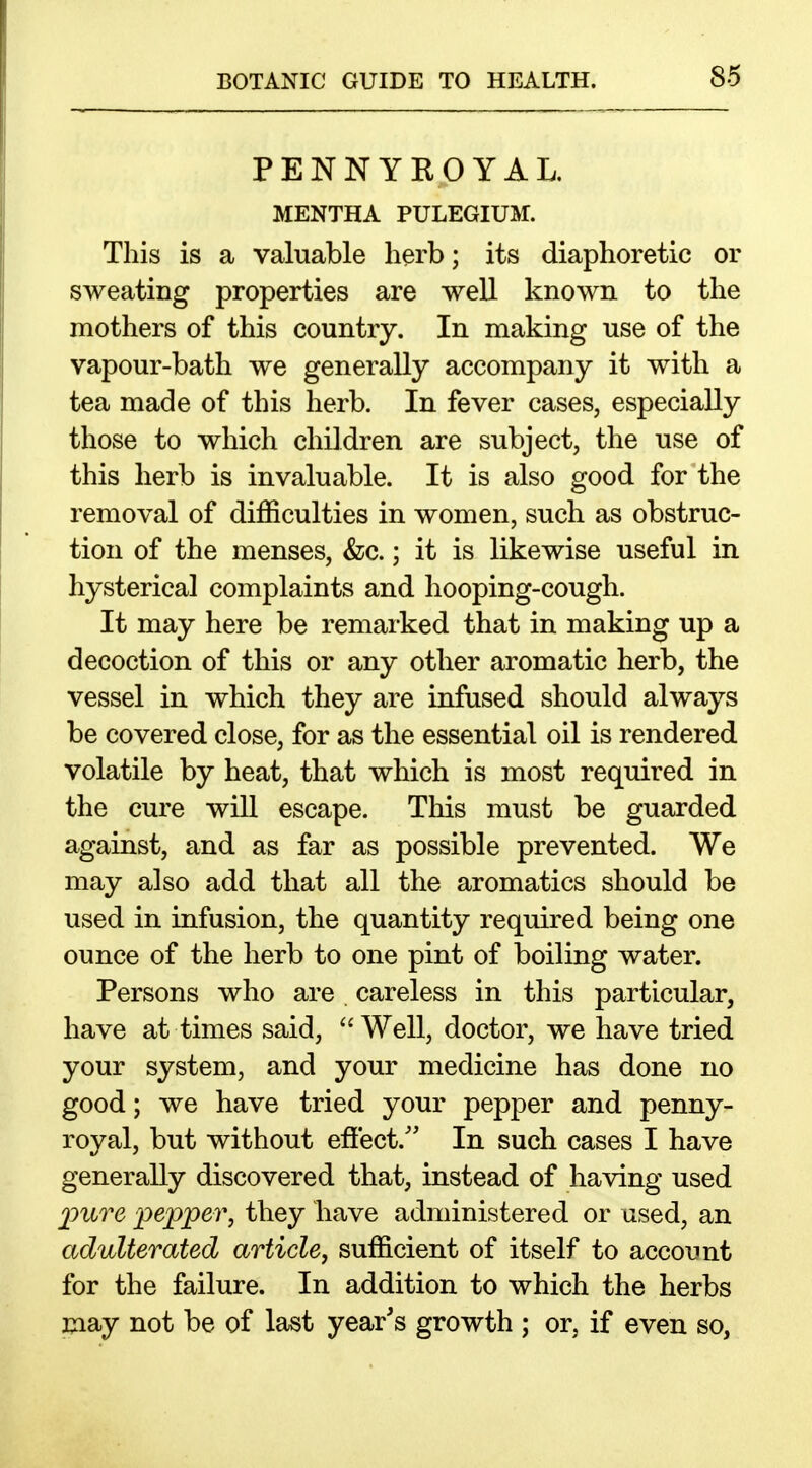 PENNYKOYAL, MENTHA PULEGIUM. This is a valuable herb; its diaphoretic or sweating properties are well known to the mothers of this country. In making use of the vapour-bath we generally accompany it with a tea made of this herb. In fever cases, especially those to which children are subject, the use of this herb is invaluable. It is also good for the removal of difficulties in women, such as obstruc- tion of the menses, &;c.; it is likewise useful in hysterical complaints and hooping-cough. It may here be remarked that in making up a decoction of this or any other aromatic herb, the vessel in which they are infused should always be covered close, for as the essential oil is rendered volatile by heat, that which is most required in the cure will escape. This must be guarded against, and as far as possible prevented. We may also add that all the aromatics should be used in infusion, the quantity required being one ounce of the herb to one pint of boiling water. Persons who are careless in this particular, have at times said, Well, doctor, we have tried your system, and your medicine has done no good; we have tried your pepper and penny- royal, but without effect.'' In such cases I have generally discovered that, instead of having used jpiLve pepper, they have administered or used, an adulterated article, sufficient of itself to account for the failure. In addition to which the herbs may not be of last year's growth ; or, if even so.